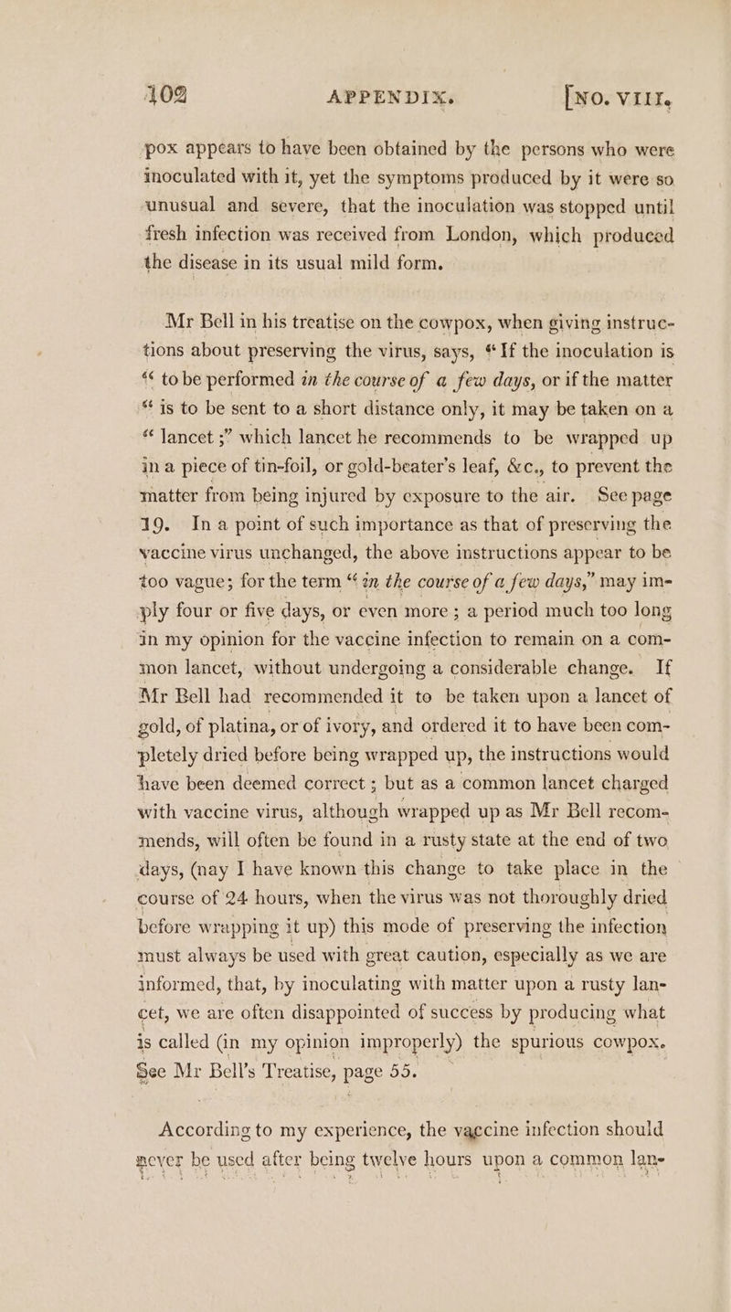 ‘pox appears to have been obtained by the persons who were inoculated with it, yet the symptoms produced by it were so unusual and severe, that the inoculation was stopped until fresh infection was received from London, which produced the disease i in its usual mild form. Mr Bell in his treatise on the cowpox, when giving instruc- tions about preserving the virus, says, “If the inoculation is ** to be performed in the course of a few days, or if the matter “is to be sent to a short distance only, it may be taken on a “ lancet ;” which lancet he recommends to be wrapped up in a piece of tin-foil, or gold- -beater’s leaf, &amp;c., to prevent the matter from being injured by exposure to the air. See page 19. Ina point of such importance as that of preserving the vaccine virus unchanged, the above imstructions appear to be too vague; for the term “‘ 2n the course of a few days,’ may im- ply four or five days, or even more; a period much too long ain my opinion for the vaccine infection to remain on a com- mon lancet, without undergoing a considerable change. If Mr Bell had recommended it to be taken upon a lancet of gold, of platina, or of ivory, and ordered it to have been com- pletely dried before being wrapped up, the instructions would have been deemed correct ; ; but as a common lancet charged with vaccine virus, although wrapped up as Mr Bell recom- mends, will often be found in a rusty state at the end of two days, (nay I have known this change to take place in the course of 24 hours, when the virus was not thoroughly dried before w rapping it up) this mode of preserving the infection must always be used with oreat caution, especially as we are informed, that, by inoculating with matter upon a rusty lan- cet, we are often disappointed of success by producing what is called (in my opinion improperly) the spurious cowpox. See Mr Bell’s Treatise, bee BERNE According to my experience, the vaccine infection should never be used after being twelve hours upon a common lane % ty