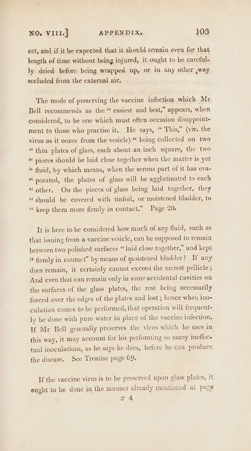 cet, and if it be expected that it should remain even for that length of time without being injured, it ought to be careful- ly dried before being wrapped up, or in any other ,way secluded from the external air. The mode of preserving the vaccine infection which Mr. Bell recommends as the “ easiest and best,” appears, when considered, to be one which must often occasion disappoint- ment to those who practise it. He says, “ This,” (viz. the virus as it oozes from the vesicle) “* being collected on two “ thin plates of glass, each about an inch square, the two “ pieces should be laid close together when the matter is yet “ fluid, by which means, when the serous part of it has eva- « porated, the plates of glass will be agolutinated to each “ other. On the pieces of glass being laid together, they “ should be covered with tinfoil, or moistened bladder, te “ keep them more firmly in contact.” Page 20. It is here to be considered how much of any fluid, such as that issuing from a vaccine vesicle, can be supposed to remain between two polished surfaces “laid close together,” and kept “ firmly in contact” by means of moistened bladder? Tf any does remain, it certainly cannot exceed the merest pellicle ; And even that can remain only in some accidental cavities on the surfaces of the glass plates, the rest being necessarily forced over the edges of the plates and lost ; hence when ino- culation comes to be performed, that operation will frequent- ly be done with pure water in place of the vaccine infection, If Mr Bell generally preserves the virus which he uses in this way, 1t may account for his performing so many ineffec- tual inoculations, as he says he does, before he can produce the disease. See Treatise page 69. If the vaccine virus is to be preserved upon glass plates, it ought to be done in the manner already mentioned at page o 4