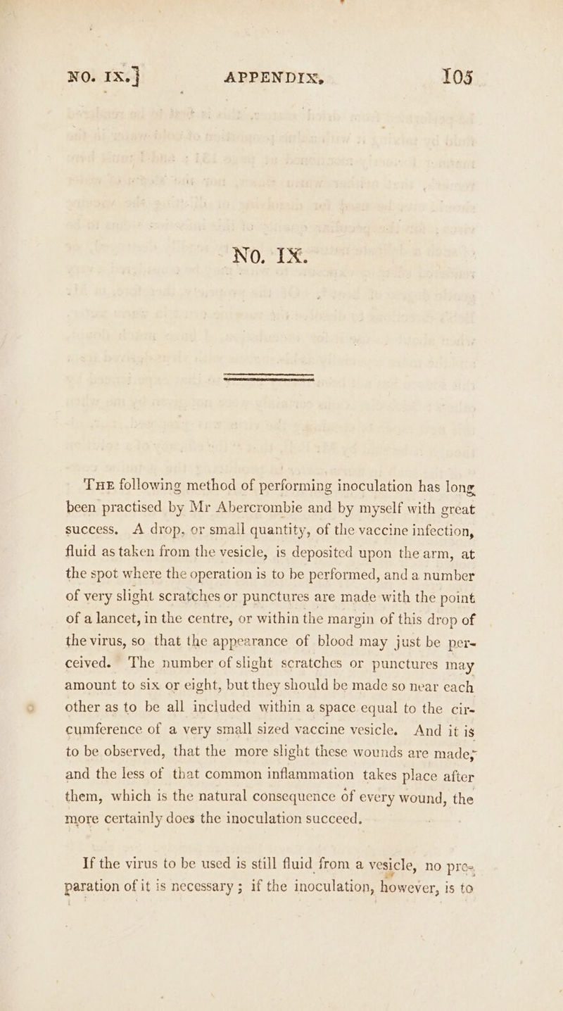 NO. IX. THE following method of performing inoculation has long been practised by Mr Abercrombie and by myself with great success. A drop, or small quantity, of the vaccine infection, fluid as taken from the vesicle, is deposited upon the arm, at the spot where the operation is to be performed, and a number of very slight scratches or punctures are made with the point of a lancet, in the centre, or within the margin of this drop of the virus, so that the appearance of blood may just be per- ceived. The number of slight scratches or punctures may amount to six or eight, but they should be made so near each other as to be all included within a space equal to the cir- cumference of a very small sized vaccine vesicle. And it is to be observed, that the more slight these wounds are made; and the less of that common inflammation takes place after them, which is the natural consequence of every wound, the more certainly does the inoculation succeed. If the virus to be used is still fluid from a vesicle, no pre- ll i) paration of it is necessary ; if the inoculation, however, is to