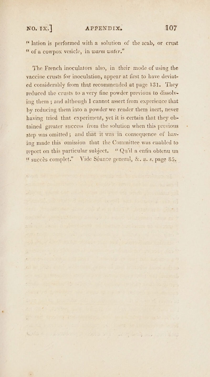 ¢‘ lation is performed with a solution of the scab, or crust p ) “ of a cowpox vesicle, in warm water.” The French inoculators also, in their mode of using the vaccine crusts for inoculation, appear at first to have deviat- ed considerably from that recommended at page 131. ‘They reduced the crusts to avery fine powder previous to dissolv- ing them ; and although | cannot assert from experience that by reducing them into a powder we render them inert, never having tried that experiment, yet it is certain that they ob- tained greater success from the solution when this previous step was omitted ; and that it was In consequence of hav- ing made this omission that the Committee was enabled to report on this particular subject. “ Quil a enfin obtenu un succes complet.” Vide Seance general, &amp;. u. s, page 85.