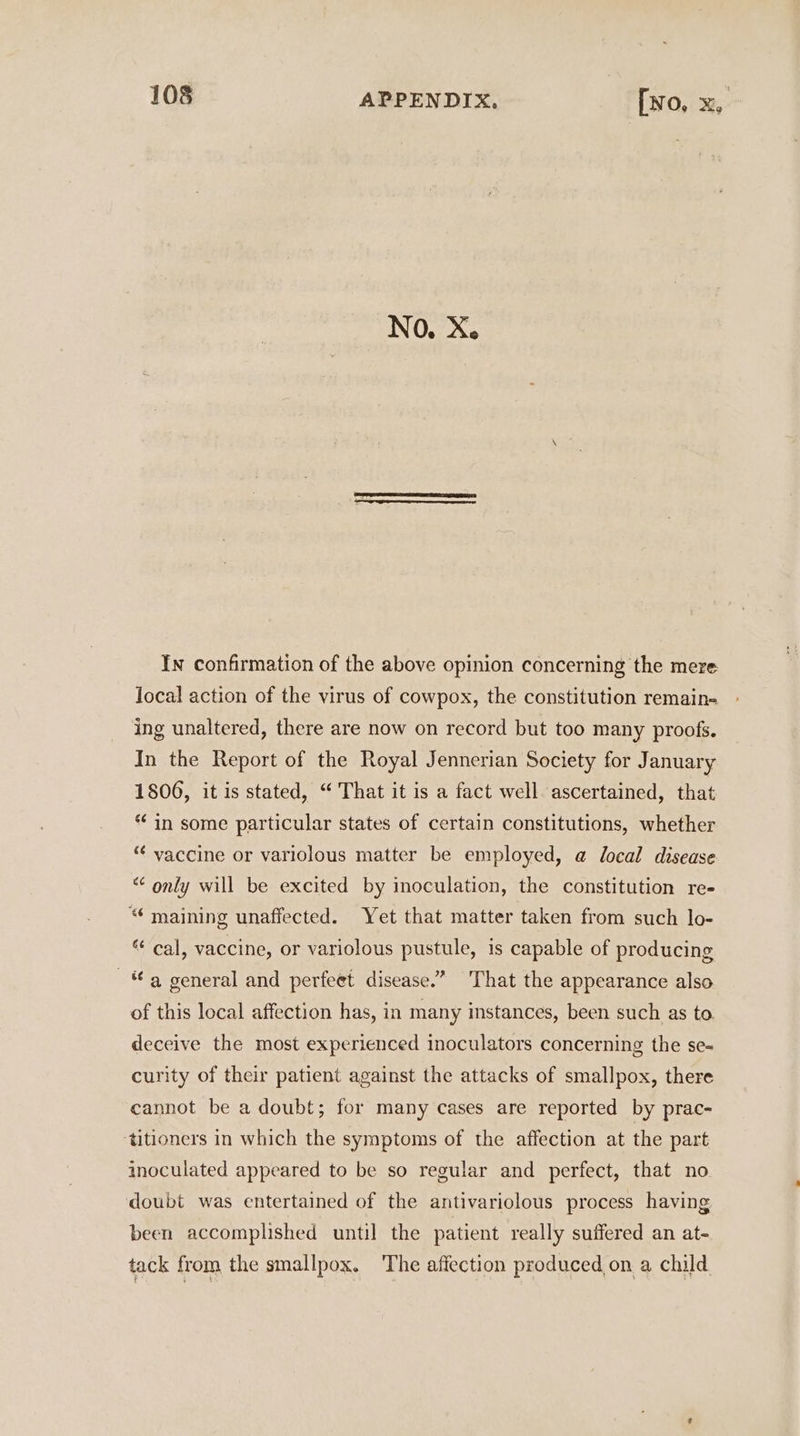 No. X. | In confirmation of the above opinion concerning the mere local action of the virus of cowpox, the constitution remain- ing unaltered, there are now on record but too many proofs. In the Report of the Royal Jennerian Society for January 1806, it is stated, “‘ That it is a fact well. ascertained, that * in some particular states of certain constitutions, whether “¢ vaccine or variolous matter be employed, @ local disease “ only will be excited by inoculation, the constitution re- “¢ maining unafiected. Yet that matter taken from such lo- “ cal, vaccine, or variolous pustule, is capable of producing a general and perfeet disease.’ That the appearance also of this local affection has, in many instances, been such as to. deceive the most experienced inoculators concerning the se- curity of their patient against the attacks of smallpox, there cannot be a doubt; for many cases are reported by prac- ‘titioners in which the symptoms of the affection at the part inoculated appeared to be so regular and perfect, that no doubt was entertained of the antivariolous process having been accomplished until the patient really suffered an at- tack from the smallpox. The affection produced on a child