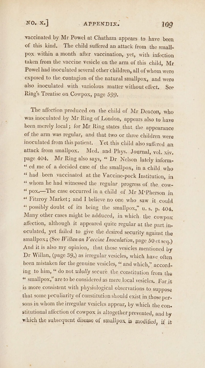 vaccinated by Mr Powel at Chatham appears to have been of this kind. The child suffered an attack from the small+ pox within a month after vaccination, yet, with infection taken from the vaccine vesicle on the arm of this child, Mr Powel had inoculated several other children, all of whom were exposed to the contagion of the natural smallpox, and were also inoculated with variolous matter without effect. Sce Ring’s Treatise on Cowpox, page 599. The affection produced on the child of Mr Deacon, who was inoculated by Mr Ring of London, appears also to haye been merely local; for Mr Ring states that the appearance of the arm was regular, and that two or three children were inoculated from this patient. Yet this child also suffered an attack from smallpox. Med, and Phys. Journal, vol. xiv. page 404, Mr Ring also says, “ Dr Nelson lately inform- ‘ed me of a decided case of the smallpox, in a child who “had been vaccinated at the Vaccine-pock Institution, in “‘ whom he had witnessed the regular progress of the cow- “ pox.—tThe case occurred in a child of Mr M‘Pherson in ‘¢ Fitzroy Market; and I believe no one who saw it could “ possibly doubt of its being the smallpox,” u. s. p> 404, Many other cases might be adduced, in which. the cowpox affection, although it appeared quite regular at the part in- oculated, yet failed to give the desired security against the smallpox; (See Willan on Vaccine Inoculation » page 50 ct seq.) And it is also my opinion, that those vesicles mentioned by Dr Willan, (page 39,) as irregular vesicles, which have often been mistaken for the genuine vesicles, ‘ and which,” accord- ing to him, “ do not wholly secure the constitution from the “ smallpox,” are to be considered as mere local vesicles, F or it is more consistent with physiological observations to suppose that some peculiarity of constitution should exist in those per- sons in whom the irregular vesicles appear, by which the con« stitutional affection of cowpox is altogether prevented, and by which the subsequent disease of smallpox is modified, if it