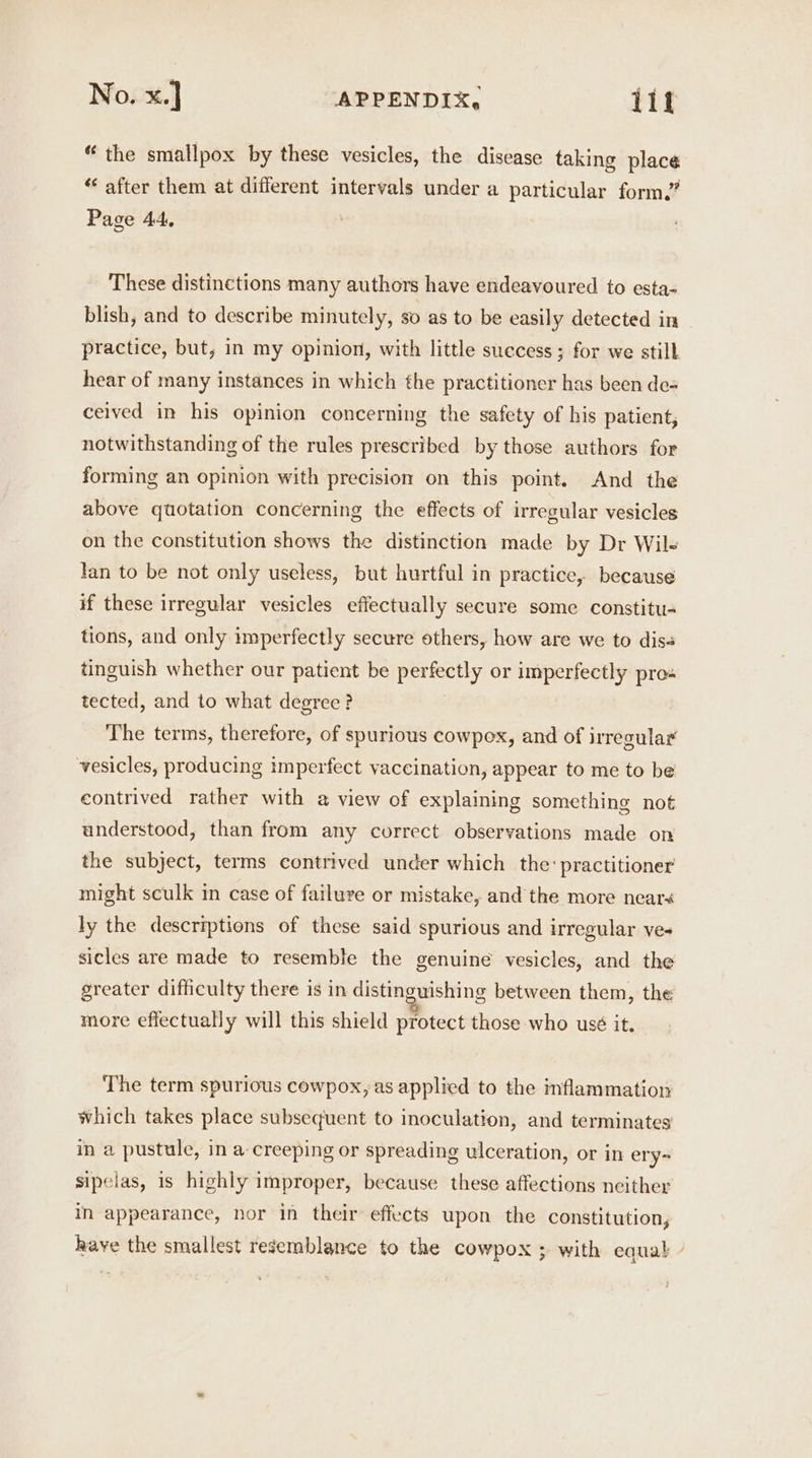 “the smallpox by these vesicles, the disease taking place “‘ after them at different intervals under a particular form.” Page 44, These distinctions many authors have endeavoured to esta- blish, and to describe minutely, so as to be easily detected in practice, but, in my opinion, with little success ; for we still hear of many instances in which the practitioner has been de= ceived in his opinion concerning the safety of his patient, notwithstanding of the rules prescribed by those authors for forming an opinion with precision on this point. And the above quotation concerning the effects of irregular vesicles on the constitution shows the distinction made by Dr Wils lan to be not only useless, but hurtful in practice, because if these irregular vesicles effectually secure some constitu- tions, and only imperfectly secure others, how are we to diss tinguish whether our patient be ey or imperfectly pro« tected, and to what degree? The terms, therefore, of spurious cowpex, and of irregular vesicles, producing imperfect vaccination, appear to me to be contrived rather with a view of explaining something not understood, than from any correct observations made on the subject, terms contrived under which the: practitioner might sculk in case of failure or mistake, and the more nears ly the descriptions of these said spurious and irregular ve- sicles are made to resemble the genuine vesicles, and the greater difficulty there is in distinguishing between them, the more effectually will this shield protect those who usé it. The term spurious cowpox, as applied to the inflammation which takes place subsequent to inoculation, and terminates in a pustule, in a creeping or spreading ulceration, or in ery- sipelas, is highly improper, because these affections neither in appearance, nor in their effects upon the constitution, have the smallest resemblance to the cowpox ; with equal /