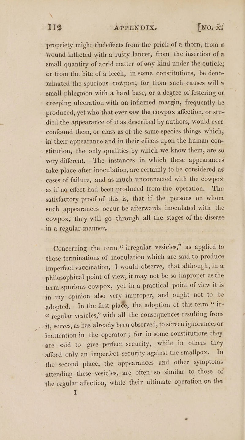 \ 112 ‘APPENDIX. [No. X: propriety might the'effects from: the prick of a thorn, from 2 wound inflicted with a rusty lancet, from the insertion of a small quantity of acrid matter of eny kind under the cuticle; or from the bite of a leech, in seme constitutions, be deno- minated the spurious cowpox, for from such causes will a small phlegmon with a hard base; or a degree of festering or creeping ulceration with an inflamed margin, frequently be produced, yet who that ever saw the cowpox affection, or stu- died the appearance of it as described by authors, would ever confound them, or class as of the same species things which, in their appearance and in their effects upen the human con- stitution, the only qualities by which we know them, are so very different. The instances in which these appearances take place after inoculation, are certainly to be considered as cases of failure, and as much unconnected with the cowpox as if no effect had been produced from the operation. The satisfactory proof of this is, that if the persons on whom such appearances occur be afterwards inoculated with the cowpox, they will go through all the stages of the disease in a regular manner, Concerning the term “ irregular vesicles,” -as applied to those terminations of inoculation which are said to produce imperfect vaccination, | would observe, that although, ina philosophical point of view, it may not be so improper as the term spurious cowpox, yet in a practical point of view it is in my opinion also very improper, and ought not to be adopted. In the first place, the adoption of this term “ ir- «“ yegular vesicles,” with all the consequences resulting from iH, serves, ds has already been observed, to screen ignorance, or inattention in the operator ; for in some constitutions they are said to give perfect security, while in others they afford only an imperfect security against the smallpox. In the second place, the appearances and other symptoms attending these vesicles, are often so similar to those of the regular affection, while their ultimate operation on the