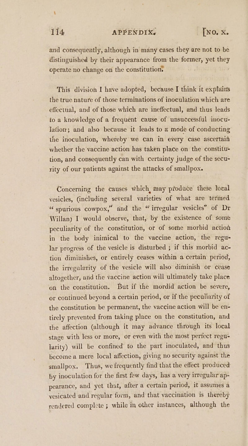 and consequently, although in many cases they are not to be distinguished by their appearance from the former, yet they operate no change on the constitution This division I have adopted, because I think it explains the true nature of those terminations of inoculation which are effectual, and of those which are ineffectual, and thus leads to a knowledge of a frequent cause of unsuccessful inocu- lation; and also because it leads to a mode of conducting the inoculation, whereby we can in every case ascertaif whether the vaccine action has taken place on the constitu- tion, and consequently can with certainty judge of the secu- rity of our patients against the attacks of smallpox. Concerning the causes which, may pfodace these local vesicles, (including several varieties of what are termed *¢ spurious cowpox,” and the “ irregular vesicles” of Dr Willan) I would observe, that, by the existence of some peculiarity of the constitution, or of some morbid action in the body inimical to the vaccine action, the regu- Jar progress of the vesicle is disturbed ; if this morbid ac- tion diminishes, or entirely ceases within a certain period, the irregularity of the vesicle will also diminish or cease altogether, ard the vaccine action will ultimately take place on the constitution. But if the mordid action be severe, or continued beyond a certain period, or if the pectliarity of the constitution be permanent, the vaccine action will be en- tirely prevented from taking place on the constitution, and the affection (although it may advance through its local stage with less or more, or even with the most perfect regu- larity) will be confined to the part inoculated, and thus become a mere local affection, giving no security against the smallpox. Thus, we frequently find that the effect produced by inoculation for the first few days, has a very irregular ap- pearance, and yet that, after a certain period, it assumes a vesicated and regular form, and that vaccination is thereby rendered complete ; while in other instances, although the