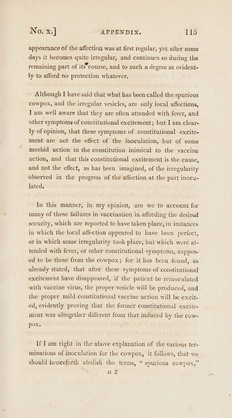 appearance of the affection was at first regular, yet after some days it becomes quite irregular, and continues so during the aes ._,@ . remaining part of its course, and to such a degree as evident- ly to afford no protection whatever. Although I have said that what has been called the spurious cowpox, and the irregular vesicles, are only local affections, I am well aware that they are often attended with fever, and other symptoms of constitutional excitement; but I am clear- ly of opinion, that these symptoms of constitutional excite- ment are not the effect of the inoculation, but of some morbid action in the constitution inimical to the vaccine action, and that this constitutional excitement is the cause, and not the effect, as has been imagined, of the irregularity observed in the progress of the affection at the part inocu- lated. In this mannet, ih my opinion, are we to account for many of those failures in vaccination in affording the desired security, which are reported to have taken place, in instances in which the local affection appeared to have been pertect, or in which some irregularity took place, but which were at- tended with fever, or other constitutional symptoms, suppos- ed to be those from the cowpox; for it has been found, as already stated, that after these symptoms of constitutional excitement have disappeared, if the patient be reinoculated with vaccine virus, the proper vesicle will be produced, and the proper mild constitutional vaccine action will be excit- ed, evidently proving that the former constitutional excite- ment was altogether different from that induced by the cow- pox. If I am right in the above explanation of the various ter- minations of inoculation for the cowpox, it follows, that we should henceforth abolish the terms, “ spurious cowpos,” Ht 2