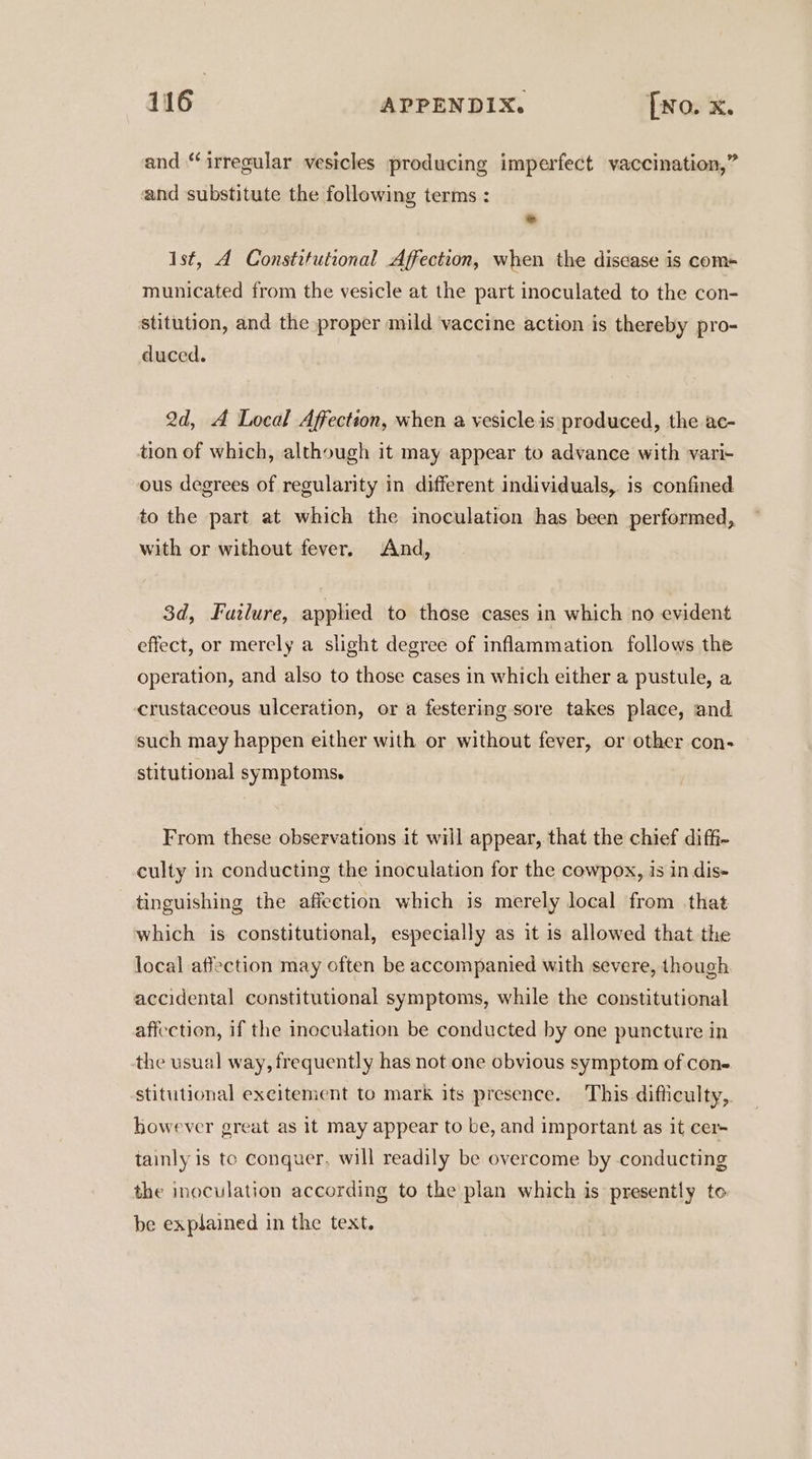 and “irregular vesicles producing imperfect vaccination,” and substitute the following terms : a ist, A Constitutional Affection, when the disease is com- municated from the vesicle at the part inoculated to the con- stitution, and the proper mild vaccine action is thereby pro- duced. 2d, A Local Affection, when a vesicle is produced, the ac- tion of which, although it may appear to advance with vari- ous degrees of regularity in different individuals, is confined to the part at which the inoculation has been performed, with or without fever. And, 3d, Failure, applied to those cases in which no evident effect, or merely a slight degree of inflammation follows the operation, and also to those cases in which either a pustule, a crustaceous ulceration, or a festering sore takes place, and. such may happen either with or without fever, or other con- stitutional symptoms. From these observations it will appear, that the chief diffi- culty in conducting the inoculation for the cowpox, is in dis- tinguishing the affection which is merely local from that which is constitutional, especially as it is allowed that the local affection may often be accompanied with severe, though accidental constitutional symptoms, while the constitutional affection, if the inoculation be conducted by one puncture in the usual way, frequently has not one obvious symptom of cons. stitutional excitement to mark its presence. This difficulty, however great as it may appear to be, and important as it cer- tainly is te conquer, will readily be overcome by conducting the inoculation according to the plan which is presently to be explained in the text.