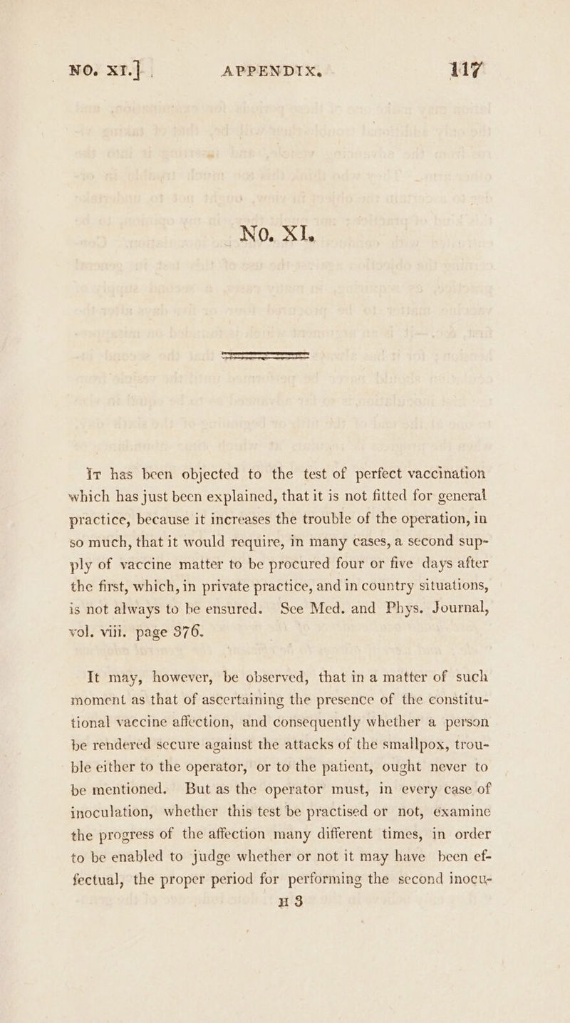 : No. Sas ir has been objected to the test of perfect vaccination which has just been explained, that it is not fitted for general practice, because it increases the trouble of the operation, in so much, that it would require, in many cases, a second sup- ply of vaccine matter to be procured four or five days after the first, which, in private practice, and in country situations, is not always to he ensured. Sce Med. and Phys. Journal, vol. viii. page 376. It may, however, be observed, that in a matter of such moment as that of ascertaining the presence of the constitu- tional vaccine affection, and consequently whether a person be rendered secure against the attacks of the smallpox, trou- ble either to the operator, or to the patient, ought never to be mentioned. But as the operator must, in every case of inoculation, whether this test be practised or not, examine the progress of the affection many different times, in order to be enabled to judge whether or not it may have been ef- fectual, the proper period for performing the second inocu- H3