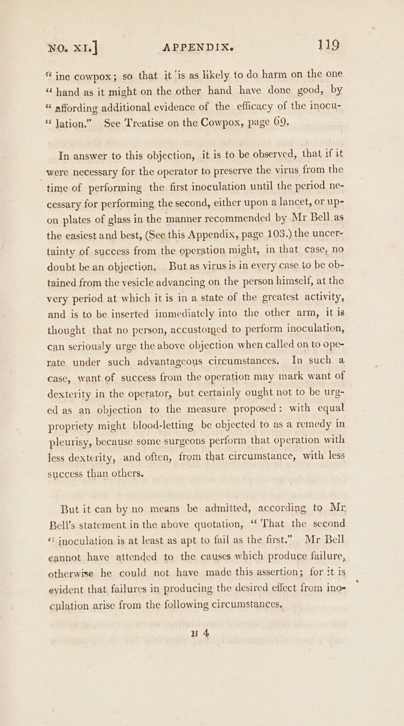 “ ine cowpox; so that it ‘is as likely to do harm on the one “ hand as it might on the other hand have done good, by “ affording additional evidence of the efficacy of the inocu- “ lation.” See Treatise on the Cowpox, page 69. In answer to this objection, it is to be observed, that if it were necessary for the operator to preserve the virus from the time of performing the first inoculation until the period ne- cessary for performing the second, either upon a lancet, or up- on plates of glass in the manner recommended by Mr Bell as the easiest and best, (See this Appendix, page 103.) the uncer- tainty of success from the operation might, in that case, no doubt be an objection, But as virus is in eyery case to be ob- tained from the vesicle advancing on the person himself, at the very period at which it is in a state of the greatest activity, and is to be inserted immediately into the other arm, it is thought that no person, accustomed to perform inoculation, can seriously urge the above objection when called on to ope- rate under such advantageous circumstances. In such a case, want of success from the operation may mark want of dexterity in the operator, but certainly ought not to be urg- ed as an objection to the measure proposed: with equal propriety might blood-letting be objected to as a remedy in pleurisy, because some surgeons perform that operation with less dexterity, and often, from that circumstance, with less success than others. But it can by no means be admitted, according to Mr Bell’s statement in the above quotation, ‘That the second ‘“< inoculation is at least as apt to fail as the first.” Mr Bell eannot have attended to the causes which produce failure, otherwise he could not have made this assertion; for tt is evident that failures in producing the desired effect from ino= cplation arise from the following circumstances, H 4