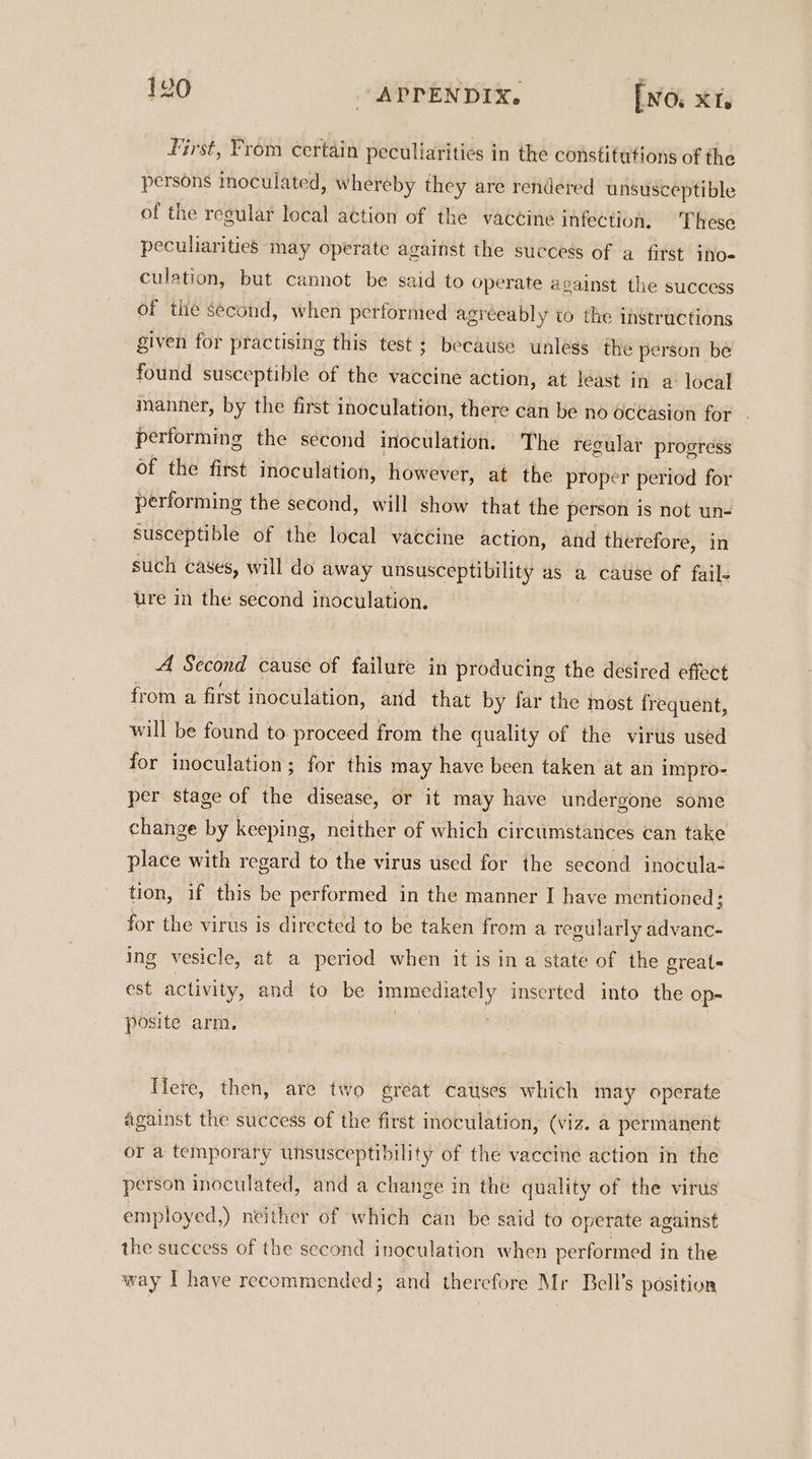 First, From certain peculiarities in the constitutions of the persons inoculated, whereby they are rendered unsusceptible of the regular local action of the vaccine infection. These peculiarities may operate against the success of a first ino- culation, but cannot be said to operate against the success of the second, when performed agréeably to the instructions given for practising this test ; because unless the person be found susceptible of the vaccine action, at least in a local manner, by the first inoculation, there can be no oceasion for performing the second inoculation. The regular progress of the first inoculation, however, at the proper period for performing the second, will show that the person is not un- susceptible of the local vaccine action, and therefore, in such cases, will do away unsusceptibility as a cause of fail- ure in the second inoculation. A Second cause of failure in producing the desired effect from a first inoculation, and that by far the most frequent, will be found to proceed from the quality of the virus used for inoculation; for this may have been taken at an impro- per stage of the disease, or it may have undergone some change by keeping, neither of which circumstances can take place with regard to the virus used for the second inocula- tion, if this be performed in the manner I have mentioned; for the virus is directed to be taken from a regularly advanc- ing vesicle, at a period when it isina state of the greats est activity, and to be immediately inserted into the op- posite arm, Here, then, are two great causes which may operate against the success of the first inoculation, (viz. a permanent or a temporary unsusceptibility of the vaccine action in the person inoculated, and a change in the quality of the virus employed,) neither of which can be said to operate against the success of the second inoculation when performed in the way IT have recommended; and therefore Mr Bell’s position