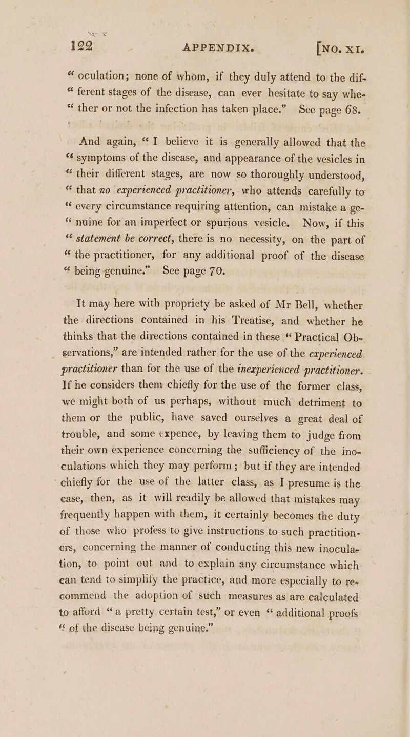 “ oculation; none of whom, if they duly attend to the dif- “ ferent stages of the disease, can ever hesitate to say whe- “ ther or not the infection has taken place.” See page 68. And again, “I believe it is generally allowed that the *¢ symptoms of the disease, and appearance of the vesicles in “their different stages, are now so thoroughly understood, “ that zo experienced practitioner, who attends carefully to “ every circumstance requiring attention, can mistake a ge- *¢ nuine for an imperfect or spurious vesicle. Now, if this ** statement be correct, there is no necessity, on the part of “the practitioner, for any additional proof of the discase “‘ being genuine.” Sce page 70. ‘It may here with propriety be asked of Mr Bell, whether the directions contained in his Treatise, and whether he - thinks that the directions contained in these “ Practical Ob- servations,” are intended rather for the use of the experienced practitioner than for the use of the tnexperienced practitioner. If he considers them chiefly for the use of the former class, we might both of us perhaps, without much detriment to them or the public, have saved ourselves a great deal of trouble, and some expence, by leaving them to judge from their own experience concerning the sufficiency of the ino- culations which they may perform; but if they are intended ~ chiefly for the use of the latter class, as I presume is the case, then, as it will readily be allowed that mistakes may frequently happen with them, it certainly becomes the duty of those who profess to give instructions to such practition- ers, concerning the manner of conducting this new inoculae tion, to pomt out and to explain any circumstance which can tend to simplily the practice, and more especially to re« commend the adoption of such measures as are calculated to afford “a pretty certain test,” or even * additional proofs ‘s of the disease being genuine.”