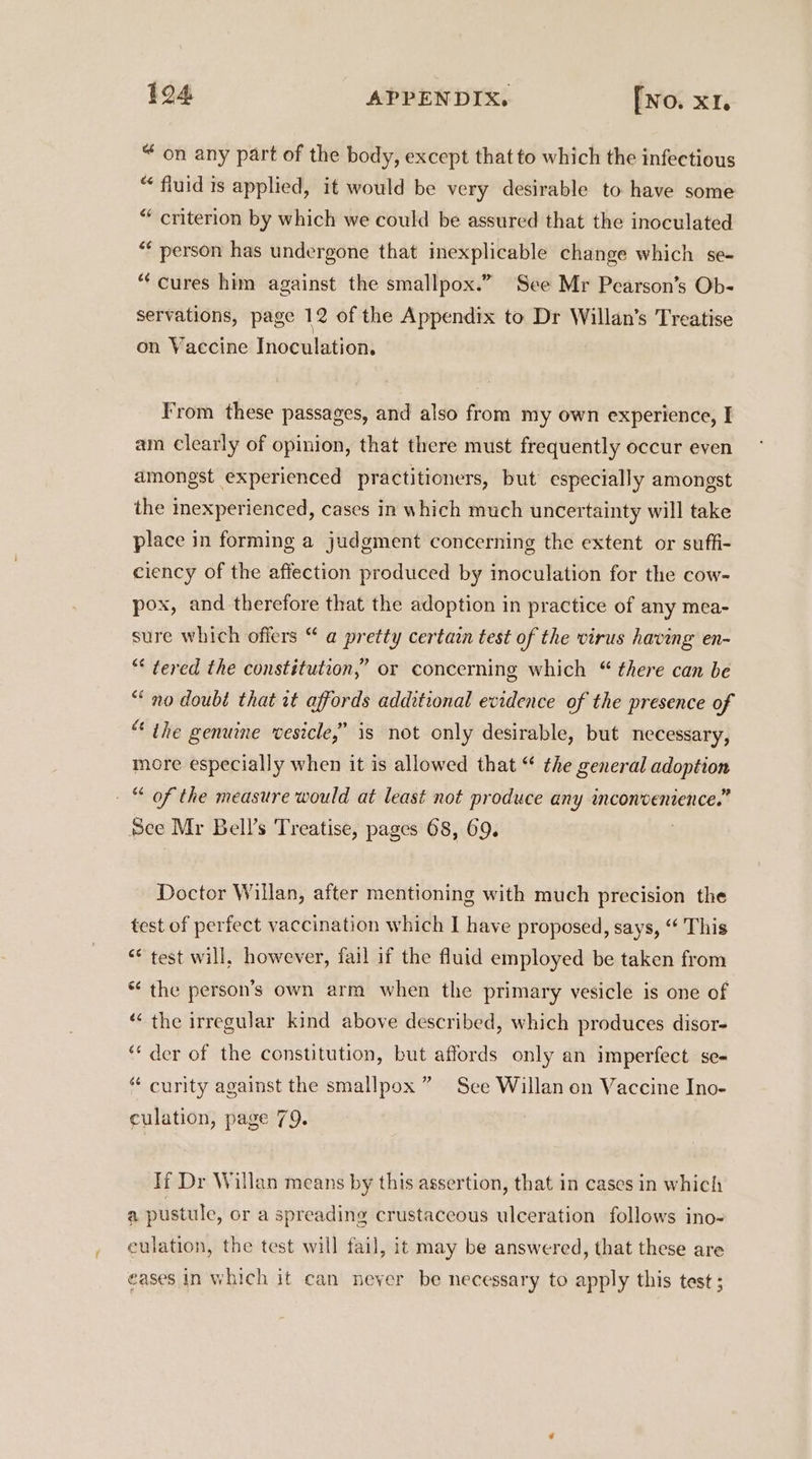 “ on any part of the body, except that to which the infectious “ fluid 1s applied, it would be very desirable to have some “ criterion by which we could be assured that the inoculated “¢ person has undergone that inexplicable change which se- “cures him against the smallpox.” See Mr Pearson’s Ob- servations, page 12 of the Appendix to Dr Willan’s Treatise on Vaccine Inoculation. From these passages, and also from my own experience, I am Clearly of opinion, that there must frequently occur even amongst experienced practitioners, but especially amongst the mexperienced, cases in which much uncertainty will take place in forming a judgment concerning the extent or suffi- ciency of the affection produced by inoculation for the cow- pox, and therefore that the adoption in practice of any mea- sure which offers “ @ pretty certain test of the virus having en- “* tered the constitution,” or concerning which “ there can be “no doubé that it affords additional evidence of the presence of “ the genuine vesicle,” is not only desirable, but necessary, more especially when it is allowed that “ the general adoption © of the measure would at least not produce any inconvenience.” Sec Mr Bell’s Treatise, pages 68, 69. Doctor Willan, after mentioning with much precision the test of perfect vaccination which I have proposed, says, “ This “* test will, however, fail if the fluid employed be taken from * the person’s own arm when the primary vesicle is one of “‘ the irregular kind above described, which produces disor- ‘“‘ der of the constitution, but affords only an imperfect se- “ curity against the smallpox ” See Willan on Vaccine Ino- culation, page 79. If Dr Willan means by this assertion, that in cases in which a pustule, or a spreading crustaccous ulceration follows ino- eulation, the test will fail, it may be answered, that these are eases in which it can never be necessary to apply this test ;
