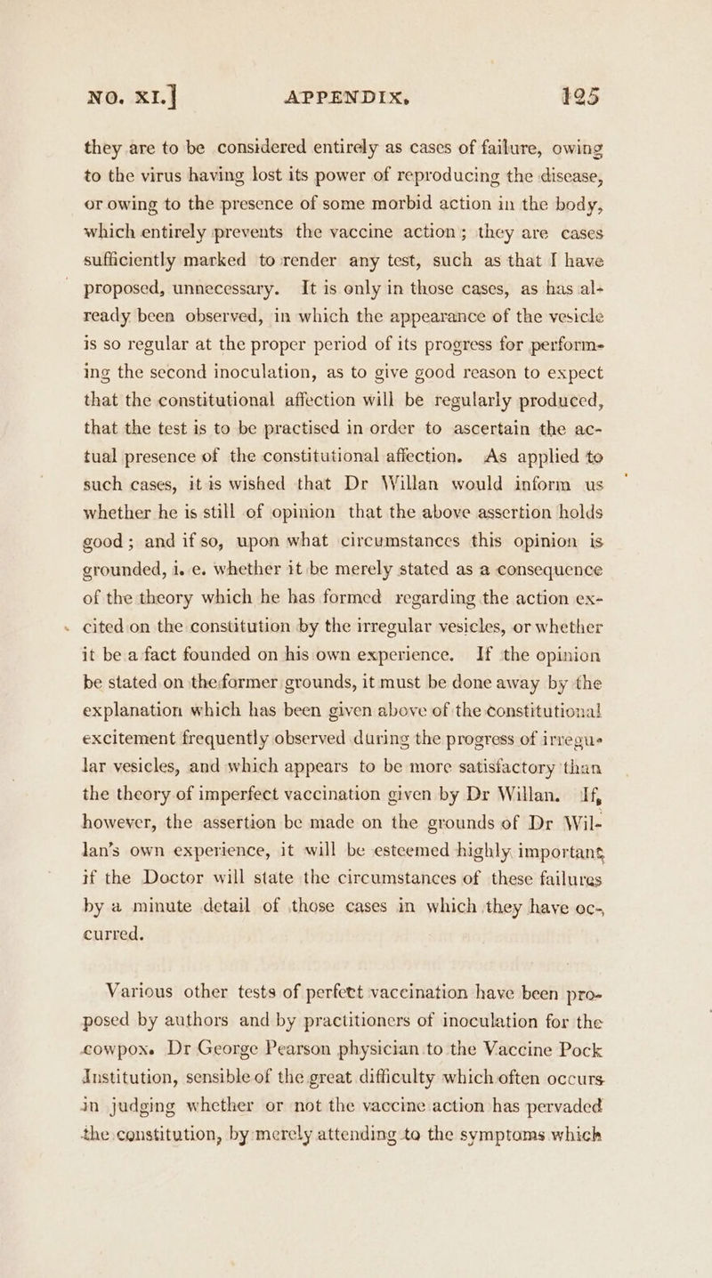 they are to be considered entirely as cases of failure, owing to the virus having lost its power of reproducing the disease, or owing to the presence of some morbid action in the body, which entirely prevents the vaccine action; they are cases sufficiently marked to render any test, such as that I have proposed, unnecessary. It is only in those cases, as has al- ready been observed, in which the appearance of the vesicle is so regular at the proper period of its progress for perform- ing the second inoculation, as to give good reason to expect that the constitutional affection will be regularly produced, that the test is to be practised in order to ascertain the ac- tual presence of the constitutional affection. As applied to such cases, it is wished that Dr Willan would inform us whether he is still of opinion that the above assertion holds good; and ifso, upon what circumstances this opinion is grounded, i..e. whether it be merely stated as a consequence of the theory which he has formed regarding the action ex- - cited on the constitution by the irregular vesicles, or whether it be a fact founded on his own experience. If the opinion be stated on the former grounds, it must be done away by the explanation which has been given above of the constitutional excitement frequently observed during the progress of irregue lar vesicles, and which appears to be more satisfactory than the theory of imperfect vaccination given by Dr Willan. If, however, the assertion be made on the grounds of Dr Wil- lan’s own experience, it will be esteemed highly important if the Doctor will state the circumstances of these failures by a minute detail of those cases in which they have oc-, curred. Various other tests of perfett vaccination have been pro- posed by authors and by practitioners of inoculation for the cowpoxe Dr George Pearson physician .to the Vaccine Pock Institution, sensible of the great difficulty which often occurs jn judging whether or not the vaccine action has pervaded the constitution, by merely attending to the symptoms which