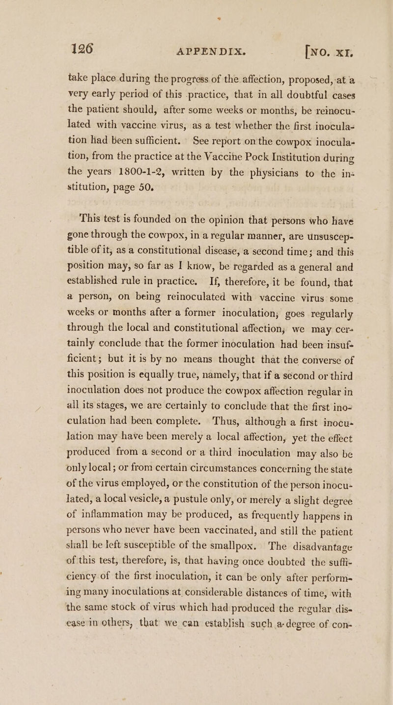 take place during the progress of the affection, proposed, at a very early period of this practice, that in all doubtful cases the patient should, after some weeks or months, be reinocu- lated with vaccine virus, as a test whether the first inocula- tion liad been sufficient. See report onthe cowpox inocula- tion, from the practice at the Vaccine Pock Institution during the years 1800-1-2, written by the physicians to the ins stitution, page 50. This test is founded on the opinion that persons who have gone through the cowpox, in a regular manner, are unsuscep- tible of it; as a constitutional disease, a second time; and this position may, so far as I kriow, be regarded as a general and established rule in practice. If, therefore, it be found, that a person, on being reinoculated with vaccine virus some weeks or months after a former inoculation, goes regularly through the local and constitutional affection; we may cer- tainly conclude that the former inoculation had been insuf- ficient; but itis by no means thought that the converse of this position is equally true, namely, that if a second or third inoculation does not produce the cowpox affection regular in all its stages, we are certainly to conclude that the first ino- culation had been complete. Thus, although a first inocu- lation may have been merely a local affection, yet the effect produced from a second or a third inoculation may also be only local; or from certain circumstances concerning the state of the virus employed, or the constitution of the person inocu- lated, a local vesicle, a pustule only, or merely a slight degree of inflammation may be produced, as frequently happens in persons who never have been vaccinated, and still the patient shall be left susceptible of the smallpox. The disadvantage of this test, therefore, is, that having once doubted the suffi- ciency of the first inoculation, it can be only after perform- ing many inoculations at, considerable distances of time, with the same stock of virus which had produced the regular dis- ease in Others, that we can establish such a degree of con-