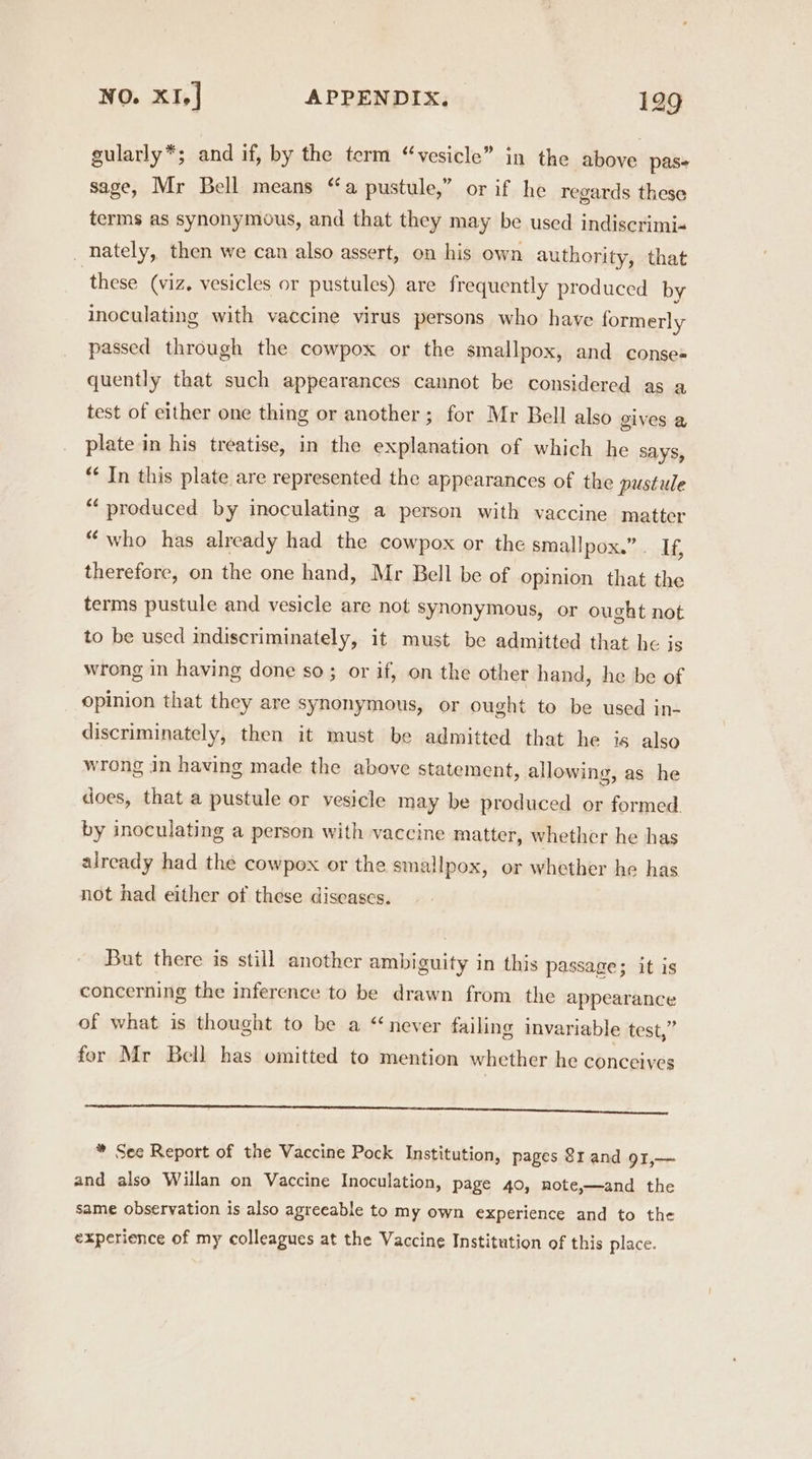 gularly*; and if, by the term “vesicle” in the above pas sage, Mr Bell means “a pustule,” or if he regards these terms as synonymous, and that they may be used indiscrimi- _ nately, then we can also assert, on his own authority, that these (viz. vesicles or pustules) are frequently produced by inoculating with vaccine virus persons who have formerly passed through the cowpox or the smallpox, and conse= quently that such appearances cannot be considered as a test of either one thing or another; for Mr Bell also gives @ plate in his treatise, in the explanation of which he SAYS, * In this plate are represented the appearances of the pustule *“‘ produced by inoculating a person with vaccine matter “ who has already had the cowpox or the smallpox.” . If, therefore, on the one hand, Mr Bell be of Opinion that the terms pustule and vesicle are not synonymous, or ought not to be used indiscriminately, it must be admitted that he is wrong in having done so; or if, on the other hand, he be of opinion that they are synonymous, or ought to be used in- discriminately, then it must be admitted that he is also wrong in having made the above statement, allowing, as he does, that a pustule or vesicle may be produced or formed by inoculating a person with vaccine matter, whether he has already had the cowpox or the smallpox, or whether he has not had either of these diseases. But there is still another ambiguity in this passage; it is concerning the inference to be drawn from the appearance of what is thought to be a “never failing invariable test,” for Mr Bell has omitted to mention whether he conceives RRR I a a TE TE, Se * See Report of the Vaccine Pock Institution, pages 81 and 91,—~ and also Willan on Vaccine Inoculation, page 40, note,—and the same observation is also agreeable to my own experience and to the experience of my colleagues at the Vaccine Institution of this place.