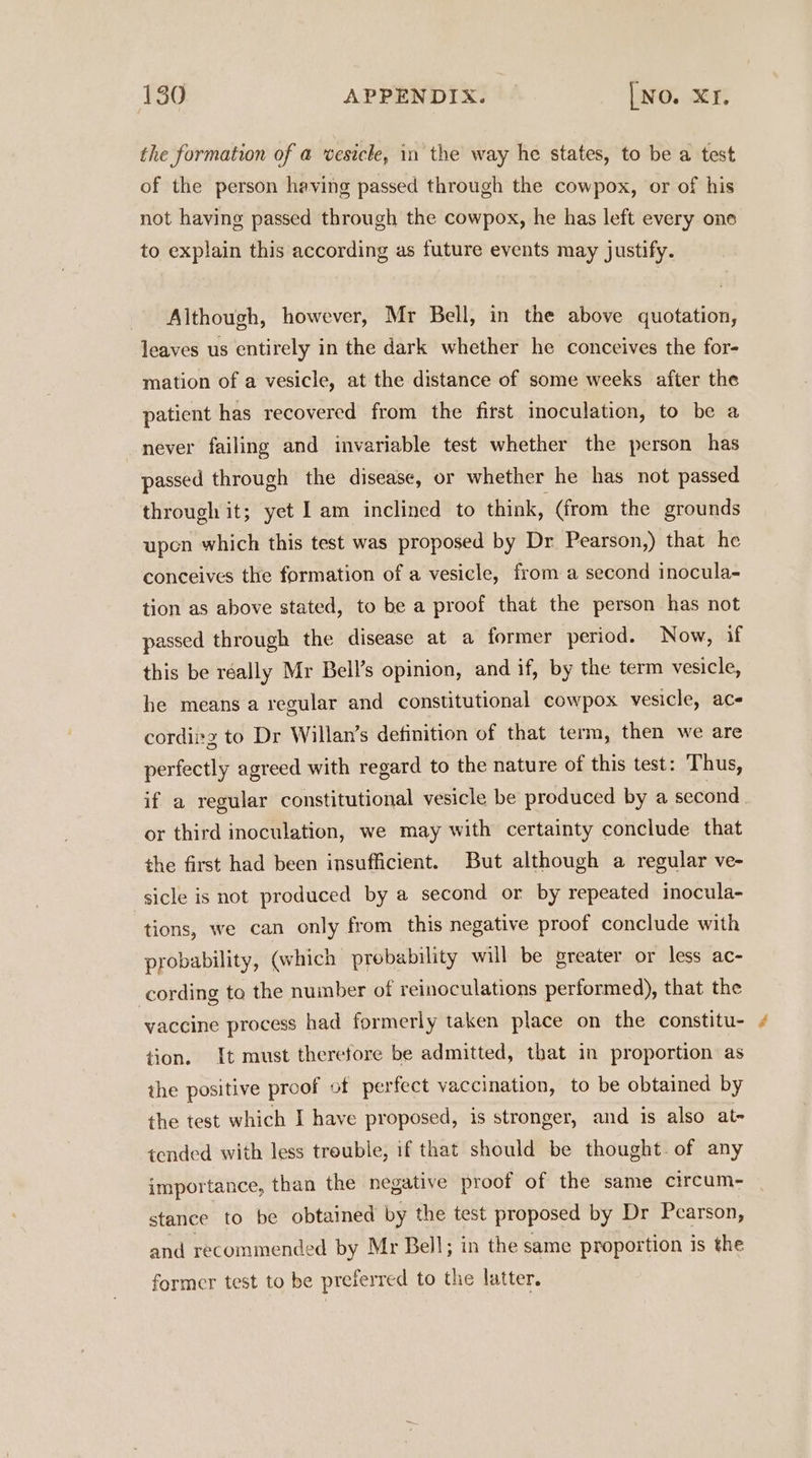 the formation of a vesicle, in the way he states, to be a test of the person having passed through the cowpox, or of his not having passed through the cowpox, he has left every one to explain this according as future events may justify. Although, however, Mr Bell, in the above quotation, leaves us entirely in the dark whether he conceives the for- mation of a vesicle, at the distance of some weeks after the patient has recovered from the first inoculation, to be a never failing and invariable test whether the person has passed through the disease, or whether he has not passed through it; yet Iam inclined to think, (from the grounds upen which this test was proposed by Dr Pearson,) that he conceives the formation of a vesicle, from a second inocula- tion as above stated, to be a proof that the person has not passed through the disease at a former period. Now, if this be réally Mr Bell’s opinion, and if, by the term vesicle, he means a regular and constitutional cowpox vesicle, ac- cordiitz to Dr Willan’s definition of that term, then we are perfectly agreed with regard to the nature of this test: Thus, if a regular constitutional vesicle be produced by a second or third inoculation, we may with certainty conclude that the first had been insufficient. But although a regular ve- sicle is not produced by a second or by repeated inocula- tions, we can only from this negative proof conclude with probability, (which probability will be greater or less ac- cording to the number of reinoculations performed), that the vaccine process had formerly taken place on the constitu- tion. It must therefore be admitted, that in proportion as the positive proof of perfect vaccination, to be obtained by the test which I have proposed, is stronger, and is also at- tended with less trouble, if that should be thought. of any importance, than the negative proof of the same circum- stance to be obtained by the test proposed by Dr Pearson, and recommended by Mr Bell; in the same proportion is the former test to be preferred to the latter.
