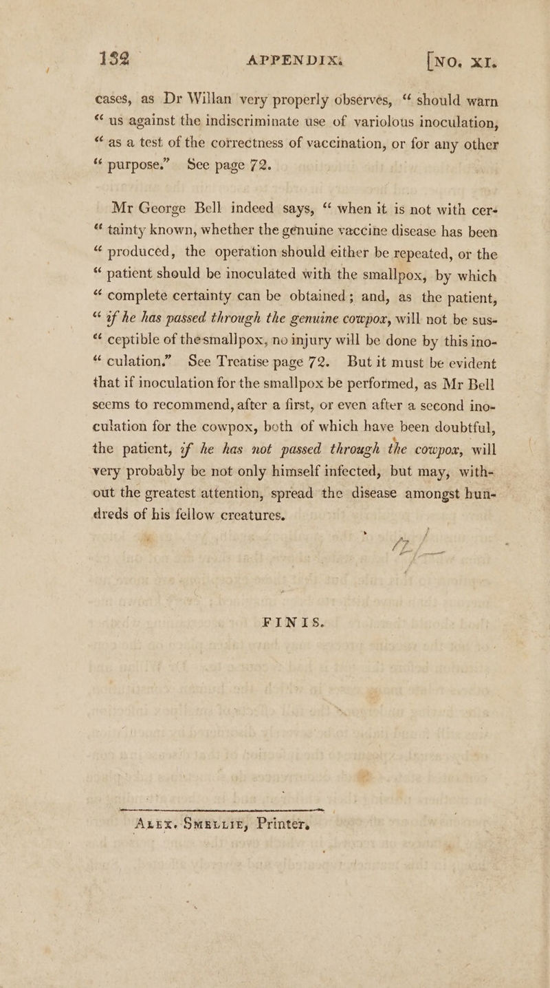 cases, as Dr Willan very properly observes, “ should warn ** us against the indiscriminate use of variolous inoculation, “as a test of the correctness of vaccination, or for any other “* purpose.” See page 72. Mr George Bell indeed says, ‘‘ when it is not with cer- “ tainty known, whether the genuine vaccine disease has been “ produced, the operation should either be repeated, or the “ patient should be inoculated with the smallpox, by which “ complete certainty can be obtained; and, as the patient, “of he has passed through the genuine cowpoz, will not be sus- “ ceptible of thesmallpox, no injury will be done by this ino- “ culation.” See Treatise page 72. But it must be evident that if inoculation for the smallpox be performed, as Mr Bell seems to recommend, after a first, or even after a second ino- culation for the cowpox, both of which have been doubtful, the patient, if he has not passed through the cowpox, will very probably be not only himself infected, but may, with- out the greatest attention, spread the disease amongst hun- dreds of his fellow creatures. FINIS. pete oman Axex. Smaguxiz, Printer,