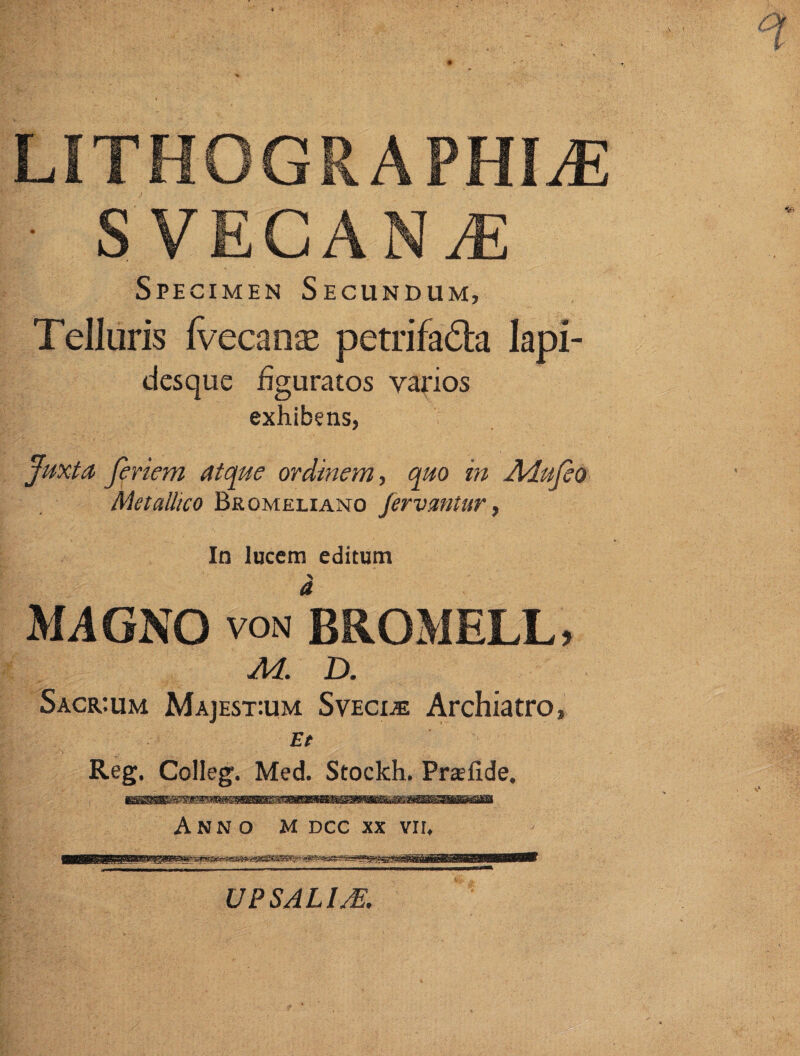 LITH0GRAPHLE • S VEC A N JE Specimen Secundum, Telluris Ivecanas petrifa&a lapi¬ desque figuratos varios exhibens, Juxta feriem atque ordinem, quo in Adufeo Metallico Bromeliano fervantur, In lucem editum MAGNO von BROMELL, M. D. Sacr:um Majest:um Svecde Archiatro, Et Reg. Colleg. Med. Stockh. Prsefide, Anno m dcc xx vn. UPSALIM.