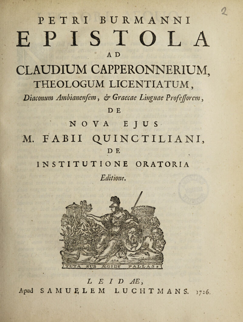 PETRI BURMANNI E P I TOLA A D CLAUDIUM CAPPERONN ERIU M, THEOLOGUM LICENTIATUM, Diaconum Ambianenfem, & Graecae Linguae VrofeJJorem 3 D E NOVA EJUS M. FABII QUINCTILIANI, D E * x INSTITUTIONE ORATORIA Editione. L E I D AE, Apud S A MU E L E M L. UCHTMAN S. 1726. \ *