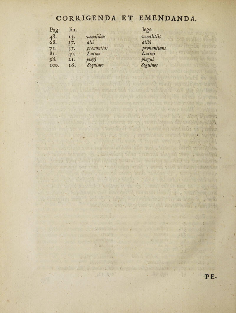 CORRIGENDA ET EMENDANDA. Pag. lin. tege !$• venalibus venalit iis 6 8. 37* alii alibi 71* 37. pronuntias pronuntians 81. 40. Latine Latini 98. 21. pingi pingui 100, 1(5. Se quinos Seguinos I PE- \