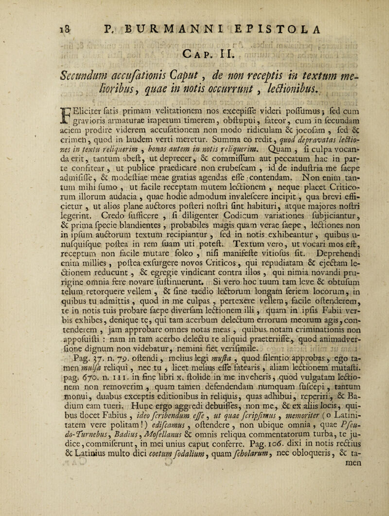 C A P. II. Secundum accufationis Caput, de non receptis in textum me¬ lioribus , quae in notis occurrunt, legionibus. ( r- f t r * , 'W •' • o f *?■'- , » /• F Elici ter fatis primani velitationem nos excepifie videri p&flumusj fed cum gravioris armaturae impetum timerem, obitupui, fateor, cum in fecundam aciem prodire viderem accufationem non modo ridiculam jocofam , fed 6c crimen, quod in laudem verti meretur. Summa eo redit, quod depravatas lettio- nes in textu reliquerim , bonas autem in notis reliquerim. Quam , fi culpa vocan¬ da erit, tantum abefl, utdeprecer, 6c commifllim aut peccatum hac in par¬ te confitear , ut publice praedicare non erubefeam , id de induftria me faepe admififfe, & modefiiae meae gratias agendas efie contendam. Non enim tan¬ tum mihi fumo , ut facile receptam mutem ledtionem , neque placet Critico¬ rum illorum audacia , quae hodie admodum invalefeere incipit , qua brevi effi¬ cietur , ut alios plane audtores pofteri noftri fint habituri, atque majores noftri legerint. Credo fufficere , fi diligenter Codicum variationes fubjiciantur, Sc prima fpecie blandientes , probabiles magis quam verae faepe , lectiones non in ipfum audtorum textum recipiantur , fed in notis exhibeantur, quibus u- nufquifque poftea in rem fuam uti potefl. Textum vero, ut vocari mos eft, receptum non facile mutare foleo , nifi manifefte vitiofus fit. Deprehendi enim millies , poftea exfurgere novos Criticos, qui repudiatam ejedtam le¬ dtionem reducunt , Sc egregie vindicant contra illos , qui nimia novandi pru¬ rigine omnia fere novare fuftinuerunt. Si vero hoc tuum tam leve 6c obtufum telum retorquere vellem , & fine taedio ledtorum longam feriem locorum, in quibus tu admittis , quod in me culpas , pertexere vellem, facile oftenderem, te in notis tuis probare faepe diverfam ledtionem illi, quam in ipfis Fabii ver¬ bis exhibes, denique te, qui tam acerbum deledtum errorum meorum agis,con¬ tenderem , jam approbare omnes notas meas , quibus notam criminationis non appofuifti : nam in tam acerbo deledtu te aliquid praetenifley quod animadver- fione dignum non videbatur, nemini fiet verifimile. Pag. 37. n. 79. offendi, melius legi mufta , quod filentio approbas, ego ta¬ men mulfa reliqui, nec tu * licet melius efie fatearis, aliam ledtionem mutafti. pag. 670. n. 111. in fine libri x. ftolide in me inveheris, quod vulgatam ledtio¬ nem non removerim , quam tamen defendendam numquam fufeepi , tantum monui, duabus exceptis editionibus in reliquis, quas adhibui, re periri, & Ba¬ dium eam tueri. Hunc ergo aggredi debuifies, non me, ex aliis locis, qui¬ bus docet Fabius , ideo feribendum ejfe , ut quae fcripfimus , memoriter (o Latini¬ tatem vere politam!) edifeamus , offendere, non ubique omnia, quae Pfeu- do-^furnebus, Badius, Mofellanus & omnis reliqua commentatorum turba, te ju¬ dice, commiferunt, in mei unius caput conferre. Pag. io<5. dixi in notis redtius Latinius multo dici coetum fodalium, quam fcholarum, nec obloqueris, & ta- ■ w. {i men