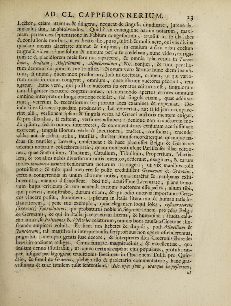 Lector, etiam attentus 8c diligens, nequeat de lingulis dijudicare , jurene da¬ mnandus fim, an abiolvendus. Quid ? an contagione harum notarum , maxi¬ mam partem ex feptentrione in Fabium congeftarum , tranliit in te illa labes ScconfuGonis morbus, ut ex beato illo, puro, fubtilific molli aere, qui vos divina quadam mentis alacritate animat & infpirat, in craffum ar&oi orbis coelum migrafle videaris? me folum & unicum peti a te credebam, nunc video, mitiga¬ tum te & placidiorem meis fere notis parcere , & omnia tela verius in Turne- bum , Badium , MofeUanum , yUmehvenium , Scc. conjici , & tunc per illo¬ rum demum corpora in me tranfire. Novum vero & ante hunc diem inaudi¬ tum, liunum, quem mox producam, Italum excipias, crimen, ut qui vario- ium notas in unum congerat, omnium , quae iftarum audores peccant , reus agatur. Itane veio, qui pofihac audores ita ornatos euiturus efi , fingulorum tam diligentei excuteic cogetur notas , ut non modo apertos errores omnium omnino interpretum longa oratione refellat , fed lingula etiam , quae adduxe¬ runt , veterum &c recentiorum feriptorum loca examinet & expendat. De¬ inde fi ex Giaecis quaedam pioducant , Latine vertat, aut fi id jam occupave— lint alii , verfionem iplam bt fingula verba ad Graeci audoris mentem exibat pro illis alias, fi exftent, verfiones adhibeat : denique non in audorem mo¬ do lpfum, fed in omnes interpretes, & commentatores cenfuram acerbifiimam exerceat, fingula illorum verba & locutiones , tradet, confodiat, emendet adeat aut cletiaLat utilia, inutilia , duiiter immifericorditerque quemque na- dus fit mutilet, laceiet, confcindat i Si haec placuifiet Belgis & Germanis vexandi notarum colledores ratio, quam non potuifient Parifienfes illae editio¬ nes, quae Suetonium, Tacitum, Catullum, Tibullum, Propertium, Martia¬ lem, & tot alios nobis diverforum notis oneratos,dederunt, exagitari, & earum moles innumero numero cenforiarum notarum ita augeri , ut vix manibus' tolli potuifient : Si tale quid metuere fe pofle credidiflent Gronovius & Graevius certe a congerendis in unum aliorum notis , quas intadas & inculpatas exhi¬ buerunt , manum ab fi i nui flent. Sed ne , acutiffime Licentiate , plane te no¬ vum hujus criticum ferrum acuendi rationis audorem efle jades/alium tibi qui praeivit, monftrabo, durum etiam, & qui odio quosvis importunos Criti¬ cos vincere poflit, hominem , lapfarum in Italia literarum & humanitatis in- fiaulatorem , (pene tuo exemplo , quia eleganter loqui Ioles , rejiauratorctti dixetam) Fucciolutum, qui probaturus nobis in Septentrionem projedis Belgis ■& Germanis, & qui in Italia jacere etiam literas, & humanitatis fiudia calu¬ mniantur , fe Politiam* & faftorios relaturum, ominis boni caufla a Cicerone illu- firando aufpicari voluit. Et licet nos hebetes 6c ftupidi , pofi Minellium & Jmckerum, tali magiftro in interpretandis feriptoribus non egere offenderemus, pugnabit tamen pro gentis fuae decore , & interpretes illos Ciceronis Boreales’ brevi in ordinem rediget. Cujus futurae magnitudinis , & excellentiae , qua Italiam denuo illuftrabit , ut omen certum capiant ejus populares, protulit nu¬ per infigne paedagogicae eruditionis fpecimen in Orationem Tullii pro Quin- dio, cz fimul de Graevio, plebejo illo & proletario commentatore, hanc gra- viflimam & tuae fimilem tulit fententiam. Illo ufus fum , utar que in pofterum, ut