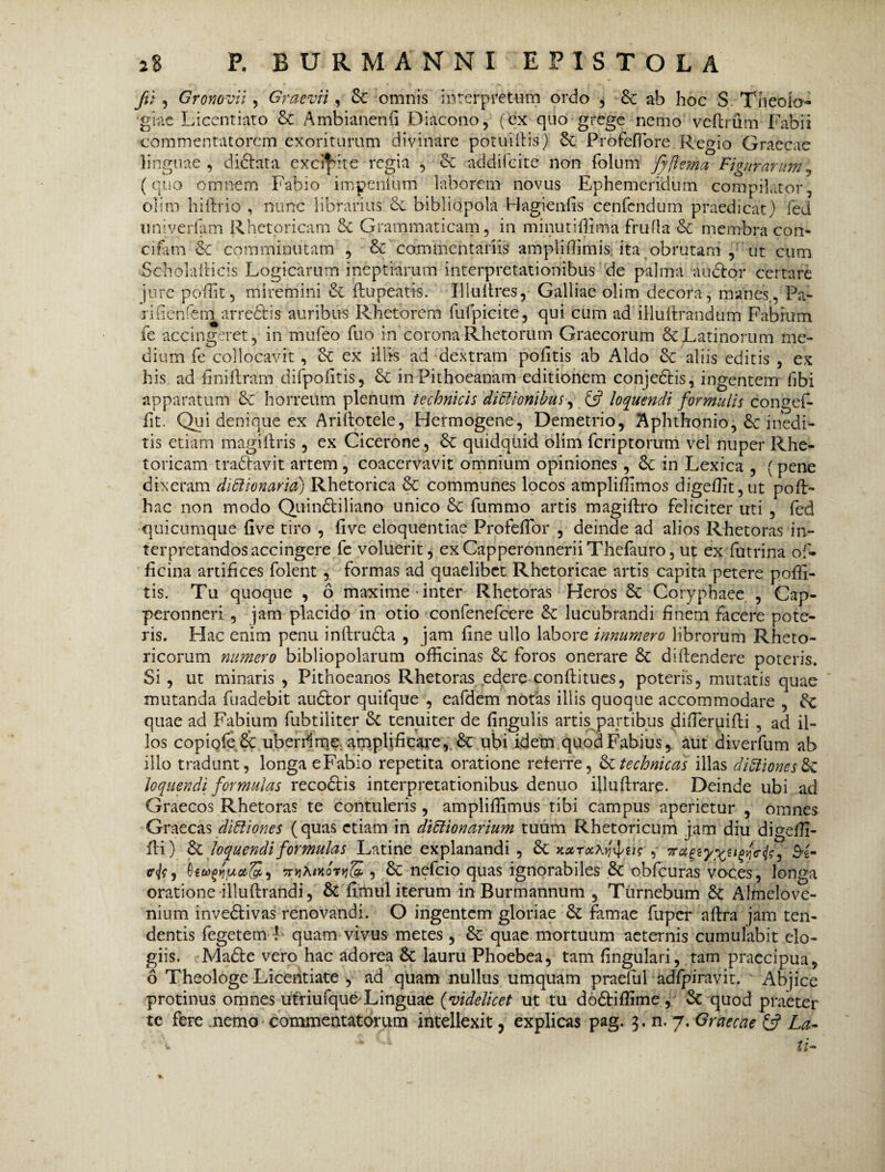 fu , Gronovii, Graevri, & omnis interpretum ordo , &: ab hoc S Theolo¬ giae Licentiato 6c Ambianenfi Diacono, (ex quo grege nemo veftrum Fabii commentatorem exoriturum divinare potuiftis) §£ Profeflore Regio Graecae linguae, di&ata excidite regia , & addifcite non folum Jyftema Figurarum7 (quo omnem Fabio impenium laborem novus Ephemeridum compilator, olim hiftrio , nunc librarius bibliopola Hagienfis cenfcndum praedicat) fed univerfam Rhetoricam ci Grammaticam, in minutiffima frufla & membra con- cifarn & comminutam , & commentariis ampliffimis ita obrutam , ut cum Scholafticis Logicarum ineptiarum interpretationibus de palma au&or certare jure poffit, miremini & ftupeatis. Illultres, Galliae olim decora, manes,, Pa- rifierdem^arre&is auribus Rhetorem fufpicite, qui cum ad illuftrandum Fabium fe accingeret, in mufeo fuo in corona Rhetorum Graecorum & Latinorum me¬ dium fe collocavit, & ex illis ad dextram politis ab Aldo & aliis editis , ex his ad finiltram difpofitis, inPithoeanam editionem conjedtis, ingentem fibi apparatum & horreum plenum technicis dictionibus, & loquendi formulis congef- fit. Qui denique ex Ariitotele, Hermogene, Demetrio, Aphthonio, 6c inedi¬ tis etiam magiftris, ex Cicerone, & quidquid olim fcriptorum vel nuper Rhe¬ toricam tradtavit artem, coacervavit omnium opiniones, 6c in Lexica , (pene dixeram diilionaria) Rhetorica &c communes locos ampliffimos digeffit,ut poft- hac non modo Quintiliano unico & fummo artis magiftro feliciter uti , fed quicumque live tiro , live eloquentiae ProfefTor , deinde ad alios Rhetor as in¬ terpretandos accingere fe voluerit, exCapperonneriiThefauro, ut ex futrina of¬ ficina artifices folent, formas ad quaelibet Rhetoricae artis capita petere poffi- tis. Tu quoque , 6 maxime-inter Rhetoras Heros & Coryphaee , Cap- peronneri , jam placido in otio confenefcere & lucubrandi finem facere pote¬ ris. Hac enim penu inftru&a , jam fine ullo labore innumero librorum Rheto¬ ricorum numero bibliopolarum officinas & foros onerare & diftendere poteris. Si, ut minaris , Pithoeanos Rhetoras edere conftitues, poteris, mutatis quae mutanda fuadebit audtor quifque , eafdem notas illis quoque accommodare , quae ad Fabium fubtiliter & tenuiter de Ungulis artis partibus diffieruifli , ad il¬ los copiofe & uberrime amplificare, 6c ubi idem quod Fabius, aut diverfum ab illo tradunt, longa eFabio repetita oratione referre, Sttechnicos illas dictionesSt loquendi formulas recodtis interpretationibus denuo illuftrare. Deinde ubi ad Graecos Rhetoras te contuleris, ampliffimus tibi campus aperietur , omnes Graecas diftiones (quas etiam in dittionarium tuum Rhetoricum jam diu digeffi- fli) St loquendi formulas Latine explanandi , St , iraetyx**?*jW*, &2- , Qtwgtjjuoc$i, 7rvhixoTti& , St nefeio quas ignorabiles St obfcuras voces, longa oratione illuftrandi, St fimul iterum in Burmannum , Turnebum St Almelove- nium inve&ivas renovandi. O ingentem gloriae St famae fuper aftra jam ten¬ dentis fegetem ! quam vivus metes , St quae mortuum aeternis cumulabit elo¬ giis. Madte vero hac adorea St lauru Phoebea, tam fingulari, tam praecipua, 6 Theologe Licentiate , ad quam nullus umquam praefui adfpiravit. Abjice protinus omnes utriufqueLinguae (videlicet ut tu do&iffime, St quod praeter te fere nemo commentatorum intellexit, explicas pag. 3. n. 7, Graecae & La-