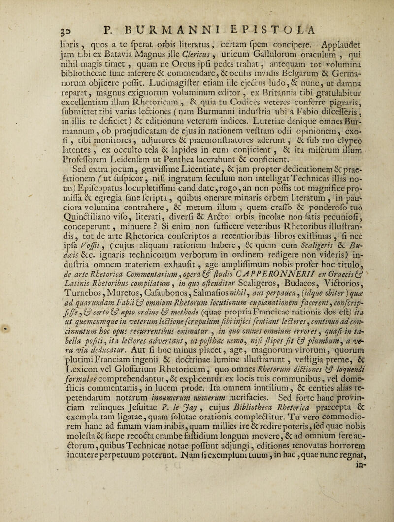 3° libris 5 quos a te fperat orbis literatus, certam fpem concipere. Applaudet jam tibi ex Batavia Magnus ille Clericus , unicum Gallulorum oraculum , qui nihil magis timet , quam ne Orcus ipfi pedes trahat , antequam tot volumina bibliothecae fuae inferereSt commendare, Se oculis invidis Belgarum St Germa¬ norum objicere poffit. Ludimagifter etiam ille ejechis ludo. St nunc, ut damna reparet, magnus exiguorum voluminum editor , ex Britannia tibi gratulabitur excellentiam illam Rhetoricam , St quia tu Codices veteres conferre pigraris, fubmittet tibi varias ledliones (nam Burmanni induftria ubi a Fabio difcefleris , in illis te deficiet) & editionum veterum indices. Lutetiae denique omnes Bur- mannum , ob praejudicatam de ejus in nationem veffram odii opinionem, exo- fi , tibi monitores, adjutores St praemonflratores aderunt, St fub tuo clypeo latentes , ex occulto tela St lapides in eum conjicient , Sc ita miferum illum ProfefTorem Leidenfem ut Penthea lacerabunt St conficient. Sed extra jocum, graviflimeLicentiate, Sejam propter dedicationemScprac- fationem ( ut fufpicor, nifi ingratum feculum non intelligatTechnicas illas no¬ tas) Epifcopatus locupletifiimi candidate, rogo, an non poflis tot magnifice pro- milia Se egregia faneferipta , quibus onerare minaris orbem literatum , in pau¬ ciora volumina contrahere , St metum illum , quem crafTo St ponderofo tuo QuinSliliano vifo, literati, diverfi St ArSIoi orbis incolae non fatis pecuniofi, conceperunt, minuere ? Si enim non fufficere veteribus Rhetoribus illuftran- dis, tot de arte Rhetorica confcriptos a recentioribus libros exillimas, fi nec ipfa Vojfii, (cujus aliquam rationem habere, St quem cum Scaligeris St Bu- dais Stc. ignaris technicorum verborum in ordinem redigere non videris) in¬ duftria omnem materiem exhaufit , age ampliffimum nobis profer hoc titulo, de arte Rhetorica Commentarium, opera £5? (ludio CAPPERONNERII ex Graecis & Latinis Rhetoribus compilatum, in quo oftenditur Scaligeros, Budaeos, Vidtorios, Turnebos, Muretos, Cafaubonos, Salmafios nihil, aut perpauca, (idque obiter) quee ad quarundam Fabii & omnium Rhetorum locutionum explanationem facerent, confcrip- fifie, £5? certo (fi apto ordine & methodo (quae propriaFrancicae nationis dos elt) ita ut quemcumque in veterum lePtionefcrupulum fiibi injici fentiant lePlores, continuo ad con¬ cinnatum hoc opus recurrentibus eximatur , in quo omnes omnium errores, quafi in ta¬ bella pofiti, ita lehiores advertant, ut pofthac nemo, nifi ftipes fit (fi plumbum, a ve¬ ra via deducatur. Aut fi hoc minus placet, age, magnorum virorum, quorum plurimi Franciam ingenii St dodtrinae lumine illuftrarunt, veftigia preme, St Lexicon vel GlofTarium Rhetoricum, quo omnes Rhetorum diPtiones (fi loquendi comprehendantur, St explicentur ex locis tuis communibus, vel dome- fticis commentariis, in lucem prode. Ita omnem inutilium, St centies alias re¬ petendarum notarum innumerum numerum lucrifacies. Sed forte hanc provin¬ ciam relinques Jefuitae P. le Jay , cujus Bibliotheca Rhetorica praecepta St exempla tam ligatae,quam folutae orationis compledtitur. Tu vero commodio¬ rem hanc ad famam viam inibis, quam millies ire St redire poteris, fed quae nobis moleflaSt faepe recoStacrambefaflidium longum movere, St ad omnium fereau- dtorum, quibus Technicae notae pofTunt adjungi, editiones renovatas horrorem incutere perpetuum poterunt. Nam fi exemplum tuum, in hac, quae nunc regnat, in-