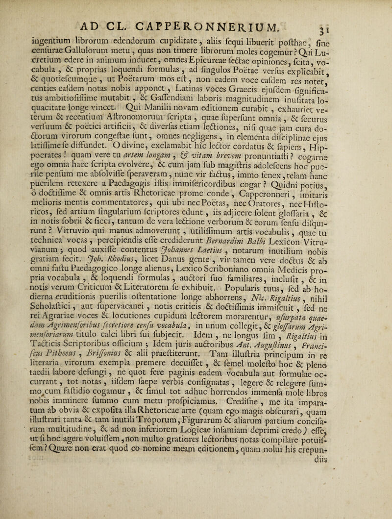 ingentium librorum edendorum cupiditate, aliis fequi libuerit pofthac. fine cenlurae Gallulorum metu , quas non timere librorum moles cogemur ? Qiii Lu¬ cretium edere in animum inducet, omnes Epicureae fedtae opiniones, lcita, vo¬ cabula , proprias loquendi formulas, ad fingulos Poetae verfus explicabit Sc quotiefeumque , ut Poetarum mos elt, non eadem voce eafdem res notet * centies eafdem notas nobis apponet, Latinas voces Graecis ejiifdem fignifica- tus ambitiofiflime mutabit , & Gaffendiani laboris magnitudinem inufitata lo¬ quacitate longe vincet. Qui Manilii novam editionem curabit , exhauriet ve¬ terum Sc recentium Aftronomorum feripta , quae fuperfunt omnia , St fecurus verfuum St poetici artificii, St diverfas etiam ledliones, nifi quae jam cura do- fSborum virorum congellae funt, omnes negligens , in elementa difciplinae ejus latiffimefe diffundet. Odivine, exclamabit hic ledlor cordatus St fapiens, Hip¬ pocrates ! quam vere tu artem longam , £5? vitam brevem pronuntiafti ? cogarne ego omnia haec feripta evolvere, St cum jam fub magiffris adolefcens hoc pue¬ rile penfum me abfolviffe fperaveram , nunc vir fa£tus, immo ienex, telam hanc puerilem retexere a Paedagogis illis immifericordibus cogar? Quidni potius, 6 doSliffime St omnis artis Rhetoricae prome conde , Capperonneri, imitaris melioris mentis commentatores 5 qui ubi nec Poetas, nec Oratores, necHilio- ricos, fed artium lingularium feriptores edunt , iis adjicere folent gloffaria , Sc in notis lobrii St ficci, tantum de vera ledtione verborum & eorurri fenfu difqui- runt ? Vitruvio qui manus admoverunt , utililfimum artis vocabulis, quae1 tu technica vocas , percipiendis effe crediderunt Bernardini Balbi Lexicon VitrLi¬ vianum > quod auxifle contentus Johames Laetius , notarum inutilium nobis gratiam fecit. Joh. Rhodius, licet Danus gente , vir tamen vere dodlus St ab omni falluPaedagogico longe alienus, Lexico Scriboniano omnia Medicis pro¬ pria vocabula , & loquendi formulas, audlori fuo familiares, inclufit , & in notis verum Criticum St Literatorem fe exhibuit. Popularis tuus, fed ab ho¬ dierna eruditionis puerilis ollentatione longe abhorrens, Nic. Rigaltius , nihil Scholallici, aut fupervacanei , notis criticis St dodiffimis immifouit , fed ne rei Agrariae voces St locutiones cupidum ledlorem morarentur, ufurpata quae¬ dam Agrimenforibus fecretiore cenfu vocabula, in unum collegit, St glojfarum Agri- menforiarum titulo calci libri fui fubjecit. Idem , ne longus fim , Rigaltius in Taclicis Scriptoribus officium * Idem juris auctoribus Ant. Auguftinus , Franci- fcus Pithoeus , Brijfonius St alii praelii terunt. Tam illultria principum in re literaria virorum exempla premere decuiffet , St femel molello hoc St pleno taedii labore defungi, ne quot fere paginis eadem vocabula aut formulae oc¬ currant , tot notas, iifdem faepe verbis confignatas , legere St relegere fum- mo/um faltidio cogamur , St fimul tot adhuc horrendos immenfa mole libros nobis imminere lummo cum metu profpiciamus. Credifne , me ita impara¬ tum ab obvia St expolita illa Rhetoricae arte (quam ego magis obfcurari, quam iflultrari tanta St tam inutili Troporum, Figurarum St aliarum partium concifa* rum multitudine, St ad non inferiorem Logicae infamiam deprimi credo) effe, ut fi hoc agere voluiflem ,non multo gratiores ledtoribus notas compilare potuif* fem? Quare non erat quod eo nomine meam editionem,quam nolui his crepun¬ diis