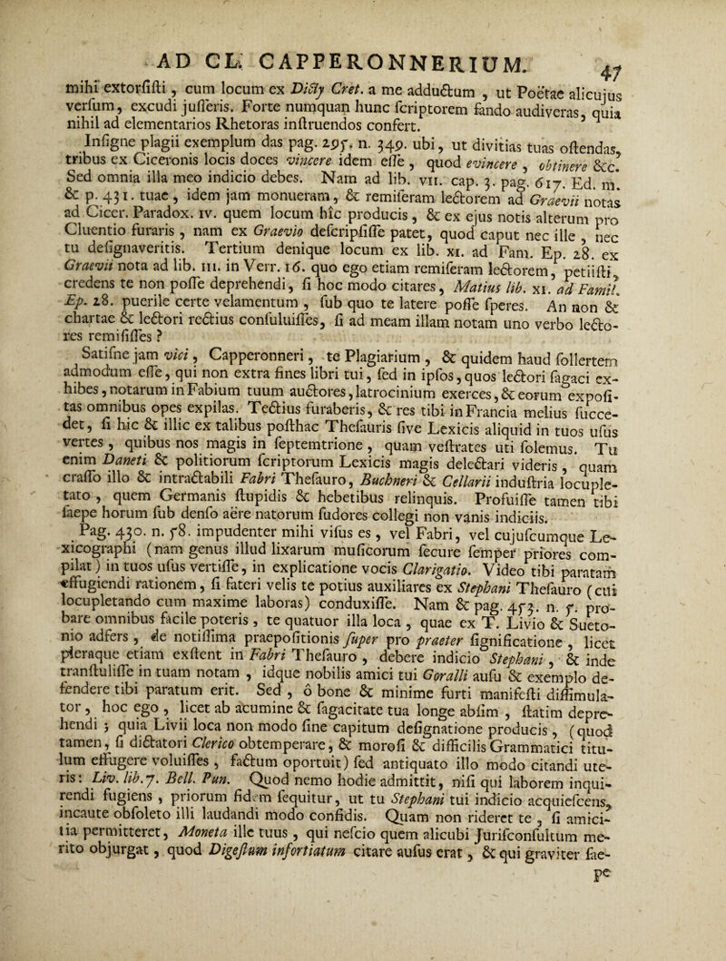 mihi extorfifti, cum locum ex Dity Cret. a me addu&um , ut Poetae alicuius verfum, excudi jufleris. Forte numquan hunc fcriptorem fando audiveras quia nihil ad elementarios Rhetoras inilruendos confert. * 5 J Infigne plagii exemplum das pag. ipp. n. 34P. ubi, ut divitias tuas offendas, tribus ex Ciceronis locis doces vincere idem elle , quod evincere , obtinere &c. Sed omnia illa meo indicio debes. Nam ad lib. vn. cap. 3. pag. 6iy. Ed m' & p. 431. tuae , idem jam monueram, & remileram le&orem ad Graevii notas ad Cicer. Paradox, iv. quem locum hic producis , & ex ejus notis alterum pro Cluentio furaris, nam ex Graevio defcripfiffe patet, quod caput nec ille nec tu defignaveritis. Tertium denique locum ex lib. xi. ad Fam. Ep. 28. ex Graevii nota ad lib. 111. in Verr. 16. quo ego etiam remiferam leftorem, perii ili.. credens te non pofTe deprehendi, fi hoc modo citares, Matius Itb. xi. ad FamiL Ep. 28. puerile certe velamentum , fub quo te latere pofTe fperes. An non & chartae 8t leftori re&ius confuluifies, fi ad meam illam notam uno verbo lecto- res remififTes ? Satifne jam vici, Capperonneri, te Plagiatium , & quidem haud follertem admodum efle, qui non extra fines libri tui, fed in ipfos, quos lectori fagaci ex¬ hibes, notarum in Fabium tuum audtores, latrocinium exerces, Se eorum expofi- tas omnibus opes expilas. Teftius furaberis, & res tibi inFrancia melius fucce- det, fi hic Se illic ex talibus poflhac Thefauris five Lexicis aliquid in tuos ufus vertes, quibus nos magis in feptemtrione , quam veffrates uti folemus. Tu enim Daneti Se politiorum feriptorum Lexicis magis dele&ari videris , quam craffo illo 8c intraftabili Fabri Thefauro, Buchneri Se Cellarii mduftria locuple¬ tato , quem Germanis ftupidis Se hebetibus relinquis. Profuifle tamen tibi faepe horum fub denfo aere natorum fudores collegi non vanis indiciis. Pag. 430. n. f8. impudenter mihi vifus es, vel Fabri, vel cujufcumque Le- xicographi (nam genus illud lixarum muficorum fecure femper priores com¬ pilat) in tuos ufus vertiffe, in explicatione vocis Clarigatio. Video tibi paratam «ffugiendi rationem, fi fateri velis te potius auxiliares ex Stephani Thefauro (cui locupletando cum maxime laboras) conduxifle. Nam Se pag. 45-3. n. f. pro¬ bare omnibus facile poteris , te quatuor illa loca , quae ex T. Livio 8c Sueto¬ nio adfers , de notiilima praepofitionis fuper pro praeter fignificatione , licet pleraque etiam exftent in Fabri Thefauro , debere indicio Stephani, 8t inde tranftulifle in tuam notam , idque nobilis amici tui Goralli aufu & exemplo de¬ fendere tibi paratum erit. Sed , 6 bone Sc minime furti manifefti diffimula- tor, hoc ego , licet ab acumine Se fagacitate tua longe abfim , ftatim depre¬ hendi j quia Livii loca non modo fine capitum defignatione producis , (quod tamen, fi diftatori Clerico obtemperare, & morofi Se difficilis Grammatici titu¬ lum eflugeie voluifles , faStum oportuit) fed antiquato illo modo citandi ute¬ ris . Liv. lib. 7. Bell. Purt. Quod nemo hodie admittit, nili qui laborem inqui¬ rendi fugiens , pi iorum fid. m fequitur, ut tu Stephani tui indicio acquiefceus, incaute obfoleto illi laudandi modo confidis. Quam non rideret te , fi amici¬ tia permitteret, Moneta ille tuus , qui nefeio quem alicubi Jurifconfultum me¬ rito objurgat, quod Digejlum infortiatum citare aufus erat, Se qui graviter fae-