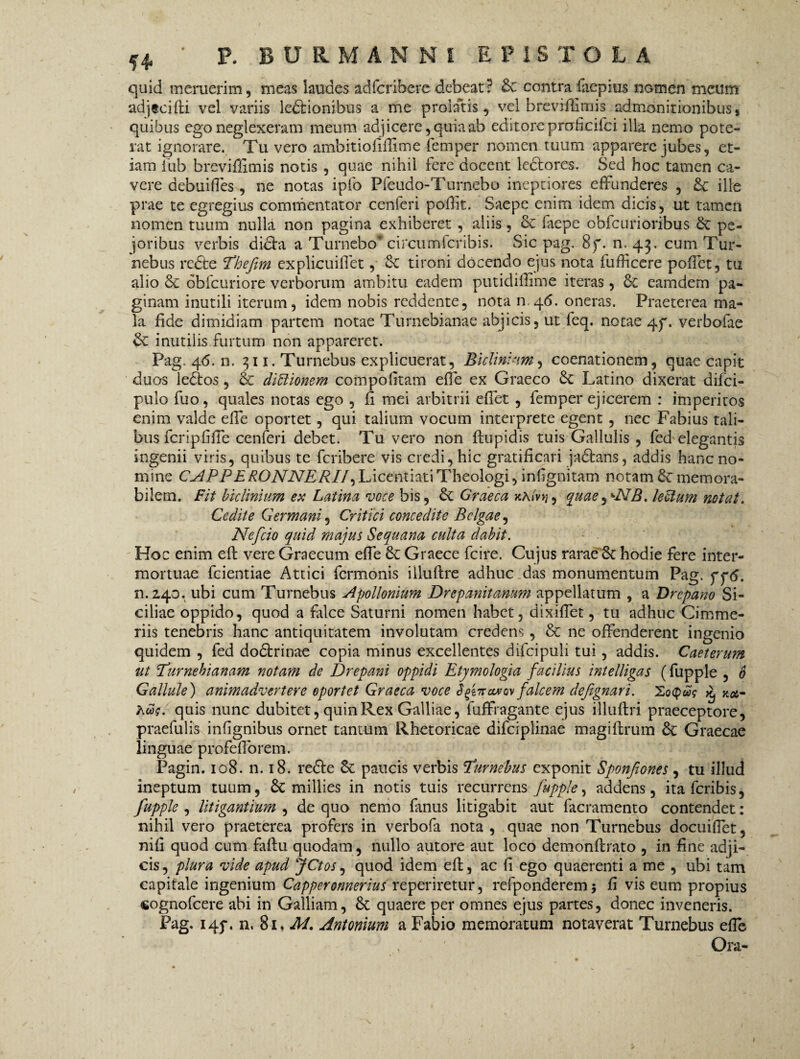 quid meruerim, meas laudes adfcribere debeat? contra faepius nGmen meum adjscifti vel variis leftionibus a me prolatis, vel breviftimis admonitionibus8 quibus ego neglexeram meum adjicere, quia ab editore prohcifci illa nemo pote¬ rat ignorare. Tu vero ambitiofiftime femper nomen tuum apparere jubes, et¬ iam iub breviffimis notis , quae nihil fere docent lectores. Sed hoc tamen ca¬ vere aebuifies , ne notas iplb Pfeudo-Turnebo ineptiores effunderes , £c ille prae te egregius commentator cenferi poffit. Saepe enim idem dicis, ut tamen nomen tuum nulla non pagina exhiberet , aliis, & faepe obfcurioribus & pe- joribus verbis dibta a Turnebo* circumlcribis. Sic pag. 8f. n. 43. cum Tur- nebus redte Thefim explicuifiet, Sc tironi docendo ejus nota fufficere poffct, tu alio & obicuriore verborum ambitu eadem putidillime iteras, & eamdem pa¬ ginam inutili iterum, idem nobis reddente, nota n.46. oneras. Praeterea ma¬ la fide dimidiam partem notae Turnebianae abjicis, ut feq. notae 4p. verbofae Sc inutilis furtum non appareret. Pag. 4<5. n, 311. Turnebus explicuerat, Biclini-tm, coenationem, quae capit duos ledtos, & didionem compolitam effe ex Graeco &: Latino dixerat difci- pulo fuo, quales notas ego , fi mei arbitrii eflet , femper ejicerem : imperitos enim valde effe oportet, qui talium vocum interprete egent , nec Fabius tali¬ bus feripfiffe cenferi debet. Tu vero non ftupidis tuis Gallulis , fed elegantis ingenii viris, quibus te feribere vis credi, hic gratificari jadhms, addis hanc no¬ mine CAPP ERONNERII,LicentiatiTheologi,inhgnitam notammemora¬ bilem. Fit biclinium ex Latina voce bis, & Graeca kamj, quaejkNB. ledum notat. Cedite Germani, Critici concedite Belgae, Nefcio quid majus Sequana culta dabit. Hoc enim eft vere Graecum effe 8c Graece fcire. Cujus rarae 8c hodie fere inter¬ mortuae fcientiae Attici fermonis illuftre adhuc das monumentum Pag. pp<5. n.240. ubi cum Turnebus Apollonium Drepanitanum appellatum , a Drepano Si¬ ciliae oppido, quod a falce Saturni nomen habet, dixiffet, tu adhuc Cimme¬ riis tenebris hanc antiquitatem involutam credens , & ne offenderent ingenio quidem , fed dodtrinae copia minus excellentes difcipuli tui, addis. Caeterum ut(.Turnebianam notam de Drepani oppidi Etymologia facilius intelligas (fupple , 6 Gallule) animadvertere oportet Graeca voce Sforaurm falcem dejignari. hcSf. quis nunc dubitet, quin Rex Galliae, fuffragante ejus illuftri praeceptore, praefulte infignibus ornet tantum Rhetoricae difciplinae magiflrum &: Graecae linguae profeflorem. Pagin. 108. n. 18. redte paucis verbis 'Turnebus exponit Sponfiones , tu illud ineptum tuum, £c millies in notis tuis recurrens fupple, addens, itaferibis, fupple , litigantium , de quo nemo fanus litigabit aut facramento contendet: nihil vero praeterea profers in verbofa nota , quae non Turnebus docuifTet, nifi quod cum faftu quodam, nullo autore aut loco demonftrato , in fine adji¬ cis , plura vide apud jCtos, quod idem eft, ac fi ego quaerenti a me , ubi tam capitale ingenium Capperonnerius repeteretur, refponderemj fi vis eum propius cognofcere abi in Galliam, St quaere per omnes ejus partes, donec inveneris. Pag. 145*. n, 81. M. Antonium a Fabio memoratum notaverat Turnebus efle Ora-