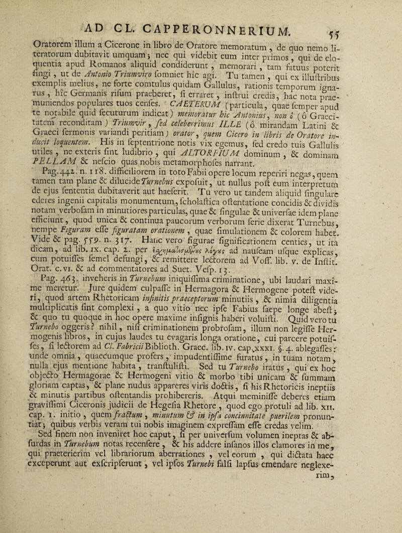 Oiatoiem illum a Ciceione in libio dc Oratore memoratum , de quo nemo li- teratorum dubitavit umquam > nec qui videbit eum inter primos, qui de elo¬ quentia apud Romanos aliquid condiderunt , memorari , tam fatuus poterit fingi , ut de Antonio Triumviro fonmiet hic agi. Tu tamen , qui ex illuftribus exemplis melius, ne forte comtulus quidam Gallulus, rationis temporum igni¬ nis , hic Germanis rifum praeberet, fi erraret , inftrui credis, hac nota m*ae- muniendos populares tuos cenfes. CAETERUM (particula, quae femper aPud te notabile quid fecuturum indicat) memoratur hic Antonius, non 6 (6 Graeci- tatem reconditam) Triumvir, fed celeberrimus ILLE (6 mirandam Latini Sc Graeci fermonis variandi peritiam) orator, quem Cicero in libris de Oratore in¬ ducit loquentem. His in feptentrione notis vix egemus, fed credo tuis Gallulis utiles , ne exteris fint ludibrio , qui ALTORE IU M dominum , & dominam PELLAM 6e nefeio quas nobis metamorphofes narrant. Pag.442.. n. 118. difficiliorem in toto Fabii opere locum reperiri negas, quem tamen tam plane & dilucideTurnebus expofuit, ut nullus poli eum interpretum de ejus fententia dubitaverit aut haeferit. Tu vero ut tandem aliquid fingulare ederes ingenii capitalis monumentum, fcholaftica oftentatione concidis & dividis notam verbofam in minutiores particulas, quae & fingulae & univerfae idem plane efficiunt, quod unica de continua paucorum verborum ferie dixerat Turnebus, nempe Figuram effie figuratam orationem , quae fimulationem dc colorem habet! Vide dc pag. ffp. n. 317. Hanc vero figurae fignificationem centies, ut ita dicam, ad lib. ix. cap. 2. per xLyzq ad naufeam ufque explicas, cum potuiffies femel defungi, & remittere leftorem ad Voffi lib. v. de Inftit. Orat. c.vi. de ad commentatores ad Suet. Vefp. 13. Pag. 463. inveheris in Turnebum iniquiffima criminatione, ubi laudari maxi¬ me meretur. Jure quidem culpaffe in Hermagora dc Hermogene potefl vide¬ ri, quod artem Rhetoricam infinitis praeceptorum minutiis, ,de nimia diligentia multiplicatis fint complexi , a quo vitio nec ipfe Fabius faepe longe abeil* quo tu quoque in hoc opere maxime infignis haberi voluifli. Quid vero tu Tumebo. oggeris? nihil, niffi criminationem probrofam, illum non legifTe Her¬ mogenis libros, in cujus laudes tu evagaris longa oratione, cui parcere potuif¬ fes, fi ledforem ad Cl. FabriciiBiblioth. Graec. lib.iv. capvxxxi. §.4. ablegafles: unde omnia, quaecumque profers, impudentiffime furatus, in tuam notam, nulla ejus mentione habita , tranftulifti. Sed tu Tumebo iratus , qui ex hoc objedlo Hermagorae de Hermogeni vitio dc morbo tibi unicam dc fummarn gloriam captas, dc plane nudus appareres viris do&is, fi his Rhetoricis ineptiis & minutis partibus oftentandis prohibereris. Atqui meminiffe deberes etiam graviffimi Ciceronis judicii de Hegefia Rhetore , quod ego protuli ad lib. xii. cap. 1. initio , quem firaltum , minutum £5? in ipfia concinnitate puerilem pronun¬ tiat > quibus verbis veram tui nobis imaginem expreffiam effie credas velim. Sed finem non inveniret hoc caput, fi per univerfum volumen ineptas dc ab- furdas in Turnebum notas recenfere , dc his addere infanos illos clamores in me, qui praeterierim vel librariorum aberrationes , vel eorum , qui di&ata haec exceperunt aut exfcripferunt, vel ipfos Turnebi falfi lapfus emendare neglexe¬ rim ^