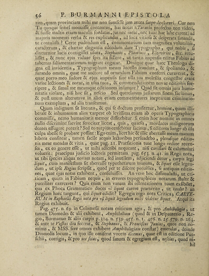 rim 5 quam provinciam mihi me non fumfifle jam antea faepe declaravi. Cur non Tu quoque femcl monui fle contentus, has notas a Turgebo profedlas non videri, dc fuifle multis etiam maculis foedatas, (ut nec meae, nec tuae hac labe carent) ad majoris momenti verba dc res explicandas , ad loca vitiofa 3c defperata fananda, te contulifli ? Certe pudendum efl, commentarium tam magnifica voluminis, caradterum , dc chartae elegantia edendum dare Typographo , qui nobis , fii diuturnior lucis contigiflet ufura, Stephanbs , Piant itio s , Elzevirios, dcc. retu¬ li flet , dc nunc ejus viduae fpes ita fallere , ut tantis impenfis editus Fabius ad tabernas falfamentariorum migrare cogatur. Denique quae haec Theologo di¬ gna efl; invidentia , Typographum rneum lucello fraudare, de fpoliando , dc furando omnia , quae me auctore ad ornandum Fabium conferri curaverat, de quae porro meo fudore de ejus impenfis fine ulla tua molefiia congefiae erant variae ledtiones de notae, in ufus tuos, de commendationem novae editionis fur- ripere , de fimul me meamque editionem infimare ? Quid fit omnia jura huma¬ nitatis violare, nifi hoc fit , nefeio Sed querelarum juitarum finem faciamus, de pofl.unum alterumve in alios etiam commentatores ineptarum criminatio¬ num exemplum , ad alia tranfeamus. Quam indignum fit literato, de qui fe doctum profitetur, homine, quam illi¬ berale de inhumanum alios xarpeve ob leviflima etiam ab operis Typographicis commifla, nemo humanitatis memor diffitebitur: fi enim hoc'nomine in omnes nullo diferimine faevire ferociter liceat, quis , quaefo , mordaces malignorum dentes effugere poterit ? Sed eo turpius cenfebitur facinus, fi editores longe ab illa culpa abeffe fe probare poflint: Ego enim, licet hic de illic aberrafle meam manum lubens confitear , tamen facile aequis ledloribus perfuadebo , plerafque editio¬ nis meae mendas de vitia , quae pag. 21. Praefationis tuae longo ordine recen- fes , ex eo genere efie , ut mihi adferibi nequeant, nifi cavillari de calumniari voluerit: praecipua judicio ledloris permittam, pag. 673. n. 41. in Regii nota, ut tibi fpecies aliqua novam notam, fed inutilem , adjiciendi detur , carpis legi 'Jiquit, cum manifeflum fit aberrafle typothetarum manum, de liquet efie legen¬ dum , ut ipfe Regius fcripfit , quod per te difeere potuifles, fi antiquas editio¬ nes, quae ejus notas exhibent, confuluiflfes. An veio hoc diffimulafii, ut cri- .ticam , quam in Fabium nequis, in errores typographicos notarum, fluite dc pueriliter exerceres ? Quis enim non vanam ibi ollentationem tuam exfibilet, qua ex Phoca Grammatico doces t0 liquet carere praeterito , ut taedet ? an Regium haec tangunt, qui liquet edidit? Egregia ergo nota Critica j CAEPE- RUM in Raphaelis Regii nota pro rw liquit legendum mihi videtur liquet. Atqui ita Regius exhibuit. Pag. 477. n. 69. in Colomefii notam criticum agis, dc pro Ambibologia , ut tamen Diomedes dc alii exhibent, Amphiboliatn (quod dc in Defpauterio , Re¬ gio, Burmanuo dc aliis carpis p. 304. n. 739.477. n. 1. 476. n. 27.779. n. 263. dc ante te VoJJius diu fecerat, dc Stephanus, dc Francifcus Junius, quos non no¬ minas , dc MSS.fere omnes exhibere Amphibologiam conflat) emendas, deinde Diomedis locum, in quo ille omiferat vocem dicemus, quae efl in editione Put- fchii, corrigis, depro necfciaSj quod fanum 6c egregium efl, nefeias, quod ni¬ hil