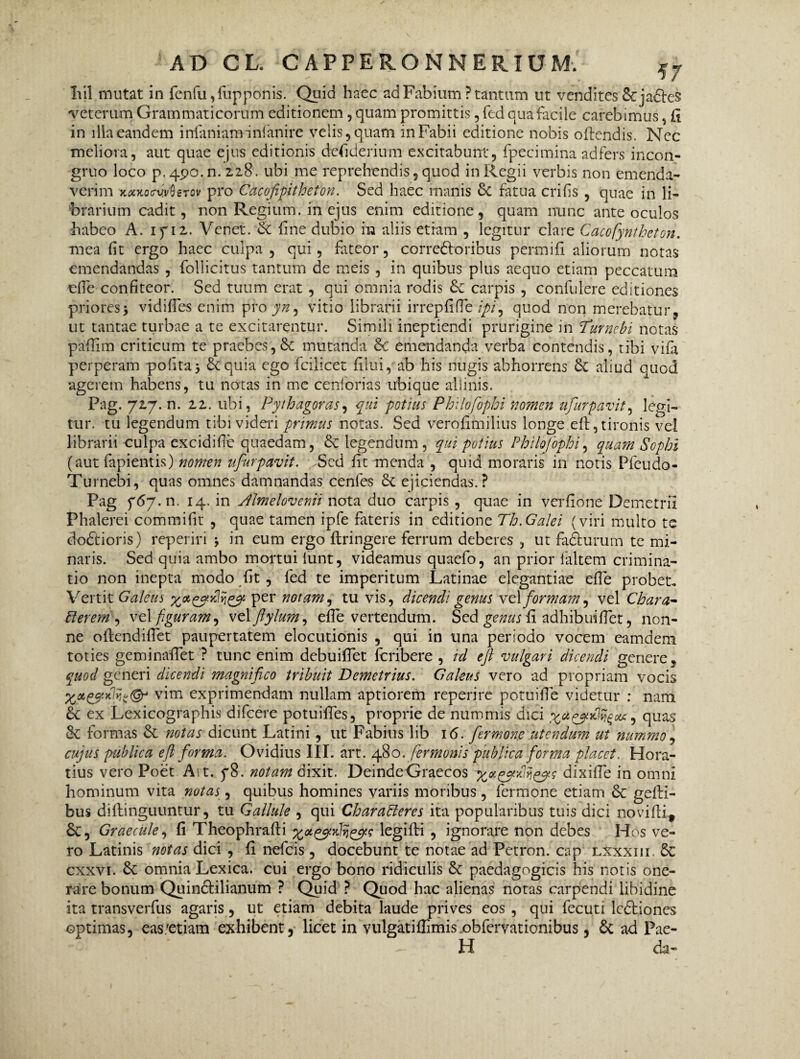 Iiil mutat in fenfu ,fup ponis. Quid haec ad Fabium ? tantum ut vendites & jacies veterum Grammaticorum editionem, quam promittis, fed qua facile carebimus, Ci in illa eandem infaniaminfanire velis, quam in Fabii editione nobis oflendis. Ncc meliora, aut quae ejus editionis desiderium excitabunt, fpecimina adfers incon- gruo loco p. 490. n. 2.2.8. ubi me reprehendis, quod in Regii verbis non emenda¬ verim jcootoirvvOgTcv pro Cacofipitheton. Sed haec manis Sc fatua crifis , quae in li¬ brarium cadit, non Regium, in ejus enim editione, quam nunc ante oculos habeo A. ifiz. Vcnet. & fine dubio in aliis etiam , legitur clare Cacofyntheton. mea fit ergo haec culpa , qui, fateor, corre6loribus permifi aliorum notas emendandas , follicitus tantum de meis , in quibus plus aequo etiam peccatum efie confiteor. Sed tuum erat , qui omnia rodis carpis , confidere editiones priores> vidifles enim pro yn, vitio librarii irrepfifie ipi, quod non merebatur, ut tantae turbae a te excitarentur. Simili ineptiendi prurigine in Turncbi notas paffim criticum te praebes, & mutanda Sc emendanda verba contendis, tibi vifa perperam polita* &quia ego fcilicet filui, ab his nugis abhorrens & aliud quod agerem habens, tu notas in me c en forias ubique allinis. Pag. yzy.n. zz. ubi, Pythagoras, qui potius Philofophi nomen ufurpavit, legi¬ tur. tu legendum tibi videri primus notas. Sed verofimilius longe efl, tironis vel librarii culpa excidifie quaedam, 8e legendum, qui potius Philofophi, quam Sophi (aut lapientis) nomen ufurpavit. Sed fit menda , quid moraris in notis Pfcudo- Turnebi, quas omnes damnandas cenfes 8c ejiciendas.? Pag f67.11. 14. in Jlmelovenii nota duo carpis , quae in verfione Demetrii Phalerei commifit , quae tamen ipfe fateris in editione Th.Galei (viri multo te dodtioris) reperiri * in eum ergo flringere ferrum deberes , ut fadlurum te mi¬ naris. Sed quia ambo mortui lunt, videamus quaefo, an prior faltem crimina¬ tio non inepta modo fit , fed te imperitum Latinae elegantiae efie probet. Vertit Galeus yotqyaclij& per notam, tu vis, dicendi genus vz\ formam, vel Chara- Plerem , vel figuram, vzX ftylum, efie vertendum. Sed genus fi adhibuifiet, non¬ ne oftendifiet paupertatem elocutionis , qui in una periodo vocem eamdem toties geminafiet ? tunc enim debuifiet fcribere , id e fi vulgari dicendi genere, quod generi dicendi magnifico tribuit Demetrius. Galeus vero ad propriam vocis vim exprimendam nullam aptiorem reperire potuifie videtur : nam 6c ex Lexicographis difcere potuifies, proprie de nummis dici quas & formas & notas dicunt Latini, ut Fabius lib 16. fermone utendum ut nummo, cujus publica efl forma. Ovidius III. art. 480. fermonis publica forma placet. Hora¬ tius vero Poet Art. p8. notam dixit. DeindeGraecos yaqydvi&s dixifie in omni hominum vita notas, quibus homines variis moribus, fermone etiam & gefti- bus diftinguuntur, tu Gallule , qui Charabieres ita popularibus tuis dici novifii* Sc, Graecule, fi Theophrafti yotq^vdviq^e legifti , ignorare non debes Hos ve¬ ro Latinis notas dici , fi nefeis, docebunt te notae ad Petron. cap lxxxiii. cxxvi. & omnia Lexica. cui ergo bono ridiculis & paedagogicis his notis one¬ rare bonum Quindlilianum ? Quid ? Quod hac alienas notas carpendi libidine ita transverfus agaris, ut etiam debita laude prives eos , qui fecuti ledtiones optimas, eas/etiam exhibent, licet in vulgatifiimis obfemtionibus, Sc ad Pae- H da-