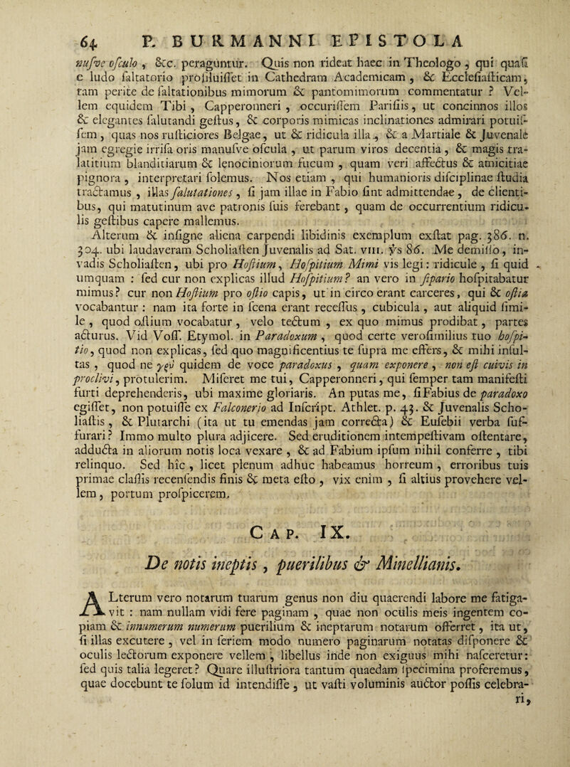 nufve ofculo , 6cc. peraguntur. Quis non rideat haec in Theologo , qui quafi e ludo faltatorio prfcfiluiffet in Cathedram Academicam, fk Ecclefiafficam, tam perite de faltationibus mimorum & pantomimorum commentatur ? Vel¬ lem equidem Tibi, Capperonneri , occuriflem Parifiis, ut concinnos illos & elegantes falutandi geffus, 6c corporis mimicas inclinationes admirari potuif- fem , quas nos rufficiores Belgae, ut & ridicula illa^ & a Martiale & Juvenali jam egregie irrifa oris manufve ofcula , ut parum viros decentia , & magis tra- latitium blanditiarum 6c lenociniorum fucum , quam veri affedtus & amicitiae pignora , interpretari folemus. Nos etiam , qui humanioris difciplinae ftudia tractamus , illas falutationes, (i jam illae in Fabio fint admittendae , de clienti¬ bus, qui matutinum ave patronis fuis ferebant , quam de occurrentium ridicu¬ lis geffibus capere mallemus. Alterum & infigne aliena carpendi libidinis exemplum exffat pag. 386. n. 304. ubi laudaveram Scholiaften Juvenalis ad Sat. vm. 86. Me demilio, in¬ vadis Scholiaflen, ubi pro Hoftium, Hofpitium Mimi vis legi: ridicule , fi quid - umquam : fed cur non explicas illud Hofpitium? an vero in fipario hofpitabatur mimus? cur non Hoftium pro oftio capis, ut in circo erant carceres, qui & oftia, vocabantur : nam ita forte in fcena erant receffus, cubicula , aut aliquid iimi- le , quod oilium vocabatur , velo tedtum , ex quo mimus prodibat, partes adturus. Vid VolT. Etymol. in Paradoxum , quod certe verofirnilius tuo hofipi- tio, quod non explicas, fed quo magnificentius te fupra me effers, &C mihi inful- tas , quod ne ygv quidem de voce paradoxus , quam exponere , non eft cuivis in proclivi, protulerim. Miferet me tui, Capperonneri, qui femper tam manifefti furti deprehenderis, ubi maxime gloriaris. An putas me, fi Fabius de paradoxo egiffet, non potuiffe ex Falconerio ad Infcript. Athlet. p. 43. & Juvenalis Scho- liaffis, St Plutarchi (ita ut tu emendas jam corredfca) St Eufebii verba fufi- furari? Immo multo plura adjicere. Sed eruditionem intempeffivam offentare, addudta in aliorum notis loca vexare , St ad Fabium ipfum nihil conferre , tibi relinquo. Sed hic , licet plenum adhuc habeamus horreum , erroribus tuis primae clafiis recenfendis finis & meta effo , vix enim , fi altius provehere vel¬ lem , portum profpicerem, cap. ix. De notis ineptis, puerilibus & Minellianis. ALterum vero notarum tuarum genus non diu quaerendi labore me fatiga¬ vit : nam nullam vidi fere paginam , quae non oculis meis ingentem co¬ piam St innumerum numerum puerilium St ineptarum notarum offerret, ita ut, fi illas excutere , vel in feriem modo numero paginarum notatas difponere St oculis ledtorum exponere vellem , libellus inde non exiguus mihi nafceretur: fed quis talia legeret? Quare illuffriora tantum quaedam Ipecimina proferemus, quae docebunt te folum id intendifle , ut vafti voluminis audtor pofiis celebra-