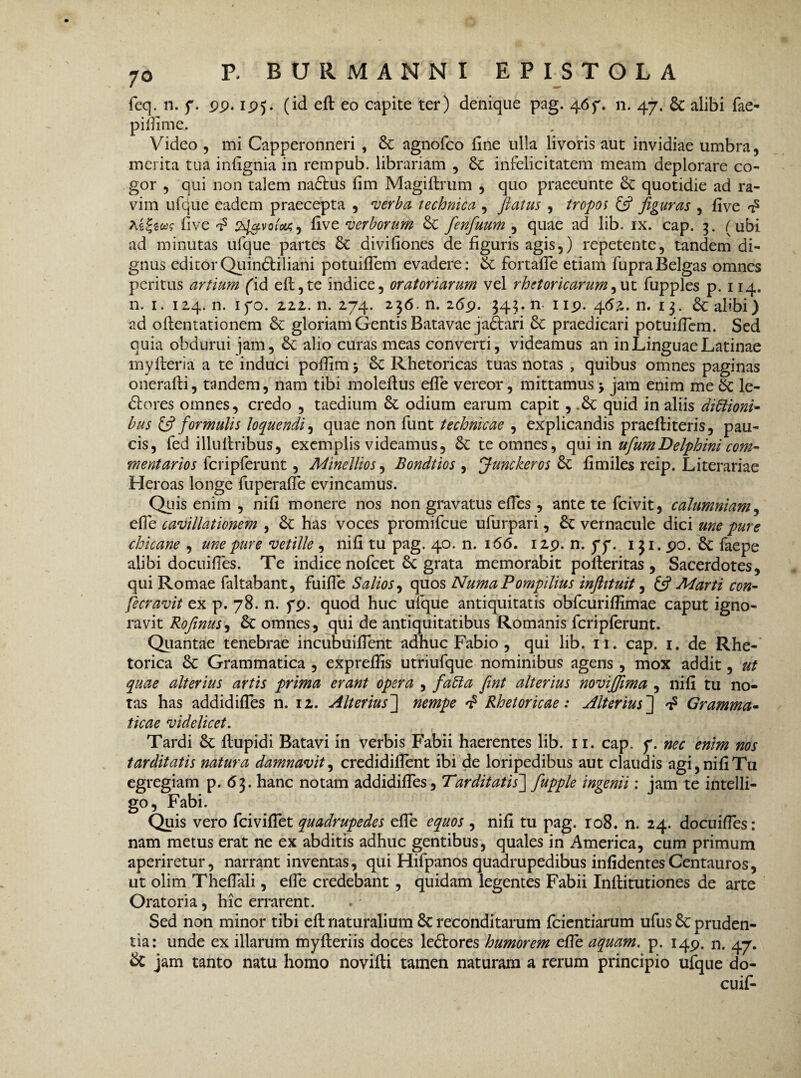 feq. n. f. pp. ipj. (id eft eo capite ter) denique pag. 46f. n. 47. & alibi fae- pillime. Video , mi Capperonneri , 6c agnofco fine ulla livoris aut invidiae umbra, merita tua. infignia in rempub. librariam , infelicitatem meam deplorare co¬ gor , qui non talem na£tus fim Magiftrum , quo praeeunte quotidie ad ra- vim ufcjue eadem praecepta , verba technica , flatus , tropos (fi figuras , five t5 five 2sl&vofa.9 five verborum & fenfuum , quae ad lib. ix. cap. 3. (ubi ad minutas ufque partes & divifiones de figuris agis,) repetente, tandem di¬ gnus editor Quintiliani potuifTem evadere: & fortafTe etiam fupra Belgas omnes peritus artium (id eft,te indice, oratoriarum vel rhetoricarum,ut fupples p. 114. n. 1. 124. n. ifo. 2.ZZ. n. 274. 236. n. 26p. 343. n 1 ip. 46%. n. 13. & alibi) ad oftentationem & gloriam Gentis Batavae jatari & praedicari potuifTem. Sed quia obdurui jam, alio curas meas converti, videamus an in Linguae Latinae myfteria a te induci poftim 5 Rhetoricas tuas notas , quibus omnes paginas onerafti, tandem, nam tibi moleftus efle vereor, mittamus > jam enim me Sc le¬ ctores omnes, credo , taedium & odium earum capit, .& quid in aliis diffioni- bus & formulis loquendi, quae non funt technicae , explicandis praeftiteris, pau¬ cis, fed illultribus, exemplis videamus, & te omnes, (\\\im ufum Delphini com¬ mentarios fcripferunt, Minellios, Bondtios , Junckeros 8c fimiles reip. Literariae Heroas longe fuperafle evincamus. Quis enim , nifi monere nos non gravatus efTes , ante te fcivit, calumniam, efle cavillationem , has voces promifeue ufurpari, vernacule dici une pure chicane , une pure vetille , nifi tu pag. 40. n. 166. I2p. n. ff. 131. po. £c faepe alibi docuifTes. Te indice nofcet Sc grata memorabit polleritas, Sacerdotes, qui Romae faltabant, fuifle Salios, quos NumaPompilius inftituit, (fi Marti con- fecravit ex p. 78. n. fp. quod huc ufque antiquitatis obfcuriflimae caput igno¬ ravit Rofinus, & omnes, qui de antiquitatibus Romanis fcripferunt. Quantae tenebrae incubuifTent adhuc Fabio , qui lib. 11. cap. 1. de Rhe¬ torica 8c Grammatica , expreflis utriufque nominibus agens , mox addit, ut quae alterius artis prima erant opera , fabla fint alterius novifflma , nifi tu no¬ tas has addidifTes n. 1 2. Alterius~\ nempe a? Rhetoricae: Alterius~] t? Gramma¬ ticae videlicet. Tardi flupidi Batavi in verbis Fabii haerentes lib. 11. cap. f. nec enim nos tarditatis natura damnavit, credidifTent ibi de loripedibus aut claudis agi, nifi Tu egregiam p. 63. hanc notam addidifTes, Tarditatis] fupple ingenii: jam te intelli- go, Fabi. Quis vero TcivifTet quadrupedes efTe equos , nifi tu pag. 108. n. 24. docuifTes: nam metus erat ne ex abditis adhuc gentibus, quales in America, cum primum aperiretur, narrant inventas, qui Hifpanos quadrupedibus infidentes Centauros, ut olim ThefTali, efTe credebant, quidam legentes Fabii Inftitutiones de arte Oratoria, hic errarent. Sed non minor tibi eft naturalium 8c reconditarum fcientiarum ufus 8c pruden¬ tia: unde ex illarum myfteriis doces leCtores humorem efTe aquam, p. 14P. n. 47. & jam tanto natu homo novifti tamen naturam a rerum principio ufque do- cuif-