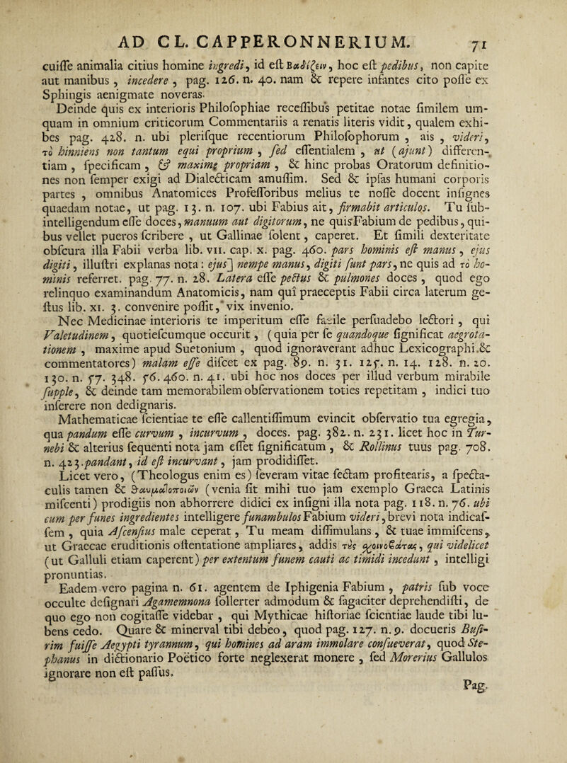 cuifle animalia citius homine ingredi, id eft B«<5 ‘Xe,v > hoc eft pedibus, non capite aut manibus, incedere , pag. iz6. n. 40. nam de repere infantes cito pofte ex Sphingis aenigmate noveras. Deinde quis ex interioris Philofophiae receftibus petitae notae ftmilem um* quam in omnium criticorum Commentariis a renatis literis vidit, qualem exhi¬ bes pag. 428. n. ubi plerifque recentiorum Philofophorum , ais , videri, to hinniens non tantum equi proprium , fed effentialem , nt (ajunt) differen¬ tiam , fpecificam , & maxime propriam , de hinc probas Oratorum definitio¬ nes non femper exigi ad Dialedticam amuftim. Sed de ipfas humani corporis partes , omnibus Anatomices Profefforibus melius te noffe docent infignes quaedam notae, ut pag. 13. n. 107. ubi Fabius ait, firmabit articulos. Tufub- intelligendumeffe doces,manuum aut digitorum, ne quisFabiumde pedibus,qui¬ bus vellet pueros fcribere , ut Gallinae folent, caperet. Et fimili dexteritate obfcura illa Fabii verba lib. vn. cap. x. pag. 460. pars hominis eft manus, ejus digiti, illuftri explanas nota: ejus'] nempe manus, digiti funt pars ,ne quis ad 76 ho¬ minis referret, pag. 77. n. 28. Latera effe petilus de pulmones doces , quod ego relinquo examinandum Anatomicis, nam qui praeceptis Fabii circa laterum ge- ftus lib. xi. 3. convenire poftit,'vix invenio. Nec Medicinae interioris te imperitum effe faeile perfuadebo ledtori , qui Valetudinem, quotiefcumque occurit, (quia per fe quandoque fignificat aegrota¬ tionem , maxime apud Suetonium , quod ignoraverant adhuc Lexicographi.de commentatores) malam effe difeet ex pag. 89. n. 31. 127. n. 14. 128. n. 20. 130. n. 77. 348. 76.460. n. 41. ubi hoc nos doces per illud verbum mirabile fupple, 6e deinde tam memorabilem obfervationem toties repetitam , indici tuo inferere non dedignaris. Mathematicae fcientiae te effe callentiftimum evincit obfervatio tua egregia, qua pandum effe curvum , incurvum , doces, pag. 382. n. 231. licet hoc in 7ur- nebi de alterius fequenti nota jam effet fignificatum , de Rollinus tuus pag. 708. n. 423.pandant, id eft incurvant, jam prodidiffet. Licet vero, (Theologus enim es) leveram vitae fedtam profitearis, a fpedta~ culis tamen de 3-uvpdlo7roiav (venia fit mihi tuo jam exemplo Graeca Latinis mifcenti) prodigiis non abhorrere didici ex infigni illa nota pag. 118. n. 76. ubi cum per funes ingredientes inteWigere funambulos Fabium videri, brevi nota indicaf- fem , quia Afcenfeus male ceperat, Tu meam diftimulans , de tuae immifeens, ut Graecae eruditionis oftentatione ampliares, addis r*? cgoivoGobra;, qui videlicet (ut Galluli etiam caperent) per extentum funem cauti ac timidi incedunt, intelligi pronuntias. Eadem vero pagina n. 61. agentem de Iphigenia Fabium , patris fub voce occulte defignari Agamemnona follerter admodum de fagaciter deprehendifti, de quo ego non cogitaffe videbar , qui Mythicae hiftoriae fcientiae laude tibi lu- bens cedo. Quare de minerval tibi debeo, quod pag. 127. n.9. docueris Bufi- rim fuiffe Aegypti tyrannum, qui homines ad aram immolare confueverat, quod St e- phanus in di&ionario Poetico forte neglexerat monere , fed Morerius Gallulos ignorare non eft paffus.