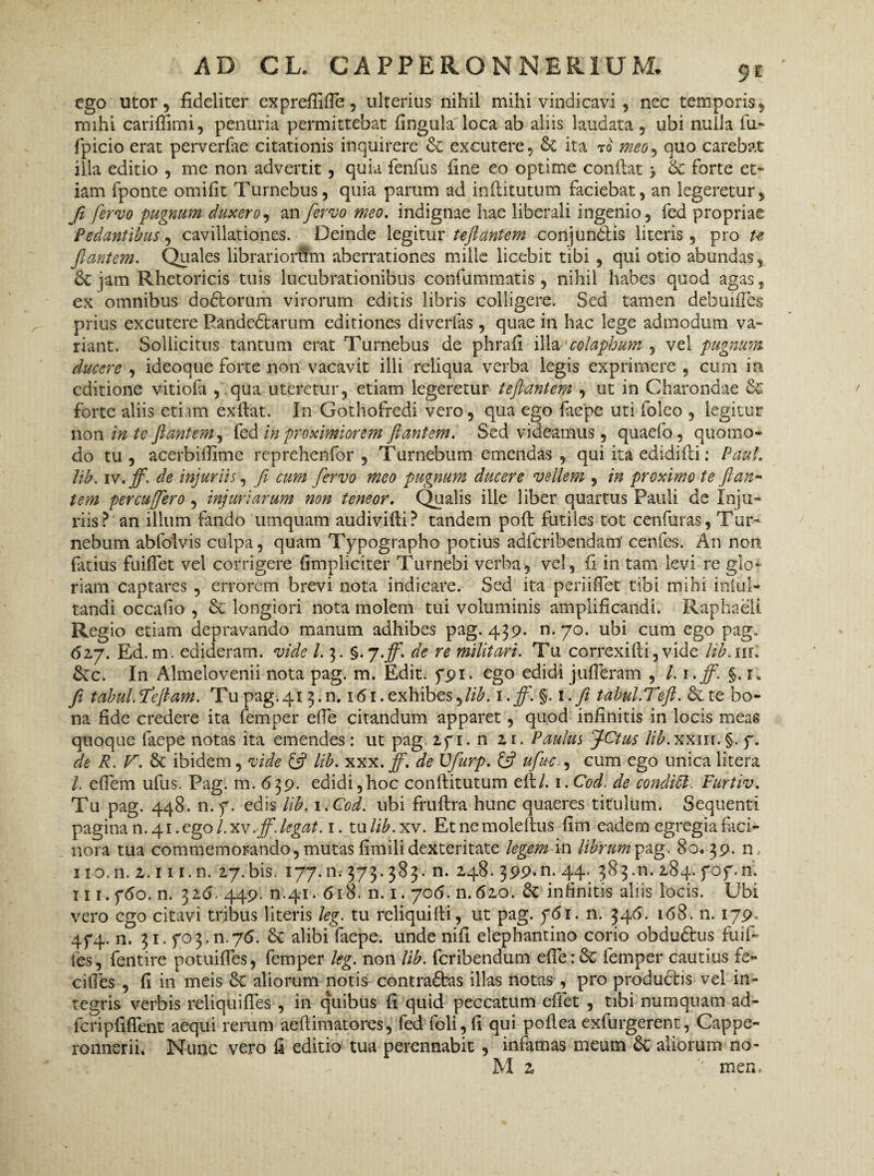 ego utor 5 fideliter exprefiifle, ulterius nihil mihi vindicavi , nec temporis, mihi cariffimi, penuria permittebat fingula loca ab aliis laudata , ubi nulla fu- fpicio erat perverfae citationis inquirere & excutere, & ita to meo, quo carebat illa editio , me non advertit , quia fenfus fine eo optime conflat > 6c forte et¬ iam fponte omifit Turnebus, quia parum ad inflitutum faciebat, an legeretur, fi fervo pugnum duxero, an fervo meo. indignae hae liberali ingenio, fed propriae Pedantibus, cavillationes. Deinde legitur teftantem conjundtis literis , pro ut fiantem. Quales librariorftn aberrationes mille licebit tibi , qui otio abundas, &jam Rhetoricis tuis lucubrationibus confummatis, nihil habes quod agas, ex omnibus dodlorum virorum editis libris colligere. Sed tamen debuifles prius excutere Eandeftarum editiones divertas, quae in hac lege admodum va¬ riant. Sollicitus tantum erat Turnebus de phrafi illa 'colaphum, vel pugnum ducere , ideoque forte non vacavit illi reliqua verba legis exprimere , cum in editione vitiofa , qua uteretur, etiam legeretur teftantem , ut in Charondae &; forte aliis etiam exftat. In Gothofredi vero, qua ego faepe uti foleo , legitur non in te flantem, fed in proximiorem flantem. Sed videamus, quacfo, quomo¬ do tu, acerbiffime reprehenfor , Turnebum emendas , qui ita edidifli: Paul, lib. iv.fif. de injuriis, fi cum fervo meo pugnum ducere vellem , in proximo te flari* tem percufero, injuriarum non teneor. Qualis ille liber quartus Pauli de Inju¬ riis? an illum fando umquam audivifli? tandem poft futiles tot cenfuras, Tur¬ nebum abfoivis culpa, quam Typographo potius adferibendam cenfes. An non fatius fuiffet vel corrigere (impliciter Turnebi verba, vel, fi in tam levi re glo¬ riam captares , errorem brevi nota indicare. Sed ita periifTet tibi mihi iniul- tandi occatio , & longiori nota molem tui voluminis amplificandi. Raphaelt Regio etiam depravando manum adhibes pag. 439. n. 70. ubi cum ego pag» 62,7. Ed. m. edideram, vide l. 3. §.7.ff. de re militari. Tu correxifti, vide lib.uu &c. In Almelovenii nota pag. m. Edit. 5*91. ego edidi jufieram , l. i.fifi. §. r„ fi tabui.Te jiam. Tu pag. 41 3.11.15i. exhibes ,lib. i.ff.$.\.Ji tabul.Teft. &te bo¬ na fide credere ita femper efle citandum apparet, quod infinitis in locis meas quoque faepe notas ita emendes: ut pag. 2fi. n 21. Paulus 'jCtus lib.xxin.§. f. de R. V. Sc ibidem, vide & lib. xxx. ff. de Vfurp. & ufuc., cum ego unica litera l. efiem ufus. Pag. m. 639. edidi,hoc conflitutum efl/. 1. Cod. de conditi. Furtiv. Tu pag. 448. n.y. edis lib. 1 .Cod. ubi fruftra hunc quaeres titulum. Sequenti pagina n. 41. ego/, xv. ff. legat. 1. tu lib.xv. Et ne moleftus fim eadem egregia faci¬ nora tua commemorando, mutas fimili dexteritate legem in librum pag, 80. 39. n, I io. n. z. 11 i.n. 27. bis. 177. n; 373.383. n. 248. 399-n. 44. 383.11. 284. fof.n; II i.ftfo. n. 325. 449. n.41. 618. n. 1.706. n.520. Sc infinitis aliis locis. Ubi vero ego citavi tribus literis leg. tu reliquilti, ut pag. f<5i. n. 345. 168. n. 179. 4f4- n. 31. yo3.11.75. 6v alibiYaepe. unde nifi elephantino corio obdu&us fuif- fes, fentire potuifles, femper leg. non lib. feribendum efle:6c femper cautius fe- cifies , fi in meis 6c aliorum notis contradlas illas notas , pro produefis vel in¬ tegris verbis reliqui fles , in quibus fi quid peccatum effiet , tibi numquam ad- icripfiflent aequi rerum aeflimatores, fed foli, fi qui poflea exfurgerent, Cappe- ronnerii. Nunc vero fi editio tua perennabit , infamas meum aliorum no- M z '* men.