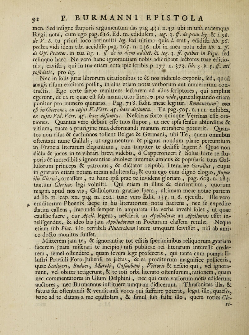 men. Sedinfigne ftuporis argumentum das pag. 431.11.5P. ubi in una eademque Regii nota, cum ego pag.6i<5.Ed. m. edidiflem, leg. ^.ff. de penu leg. St I.9&. de F. S. tu priori loco retinuilli leg. fed ultimo quia /. erat, edidifti lib. 96. poftea vidi idem tibi accidiffe pag. i6f. n. 136. ubi in mea nota edis lib. a.jf. de Off. Praetor, in tua leg. 1. jf. de in diem additt. St leg. 3. ff. quibus in Pign. fed relinquo haec. Ne vero hanc ignorantiam nobis adfcribant ledfcores tuae editio¬ nis , cavilli, qui in tua etiam nota ipfe fcribis p. 177. n. 373. lib. 3. §. q.jf\ uti poffidetis, pro leg. Nec in folis juris librorum citationibus te St nos ridiculo exponis, fed, quod magis rifum excitare poflit, in aliis etiam notis verborum aut numerorum con- tradlis. Ego certe faepe remittens ledforem ad alios fcriptores , qui amplius egerunt, de ea re quae e 11 fub manu, utor litera v. pro vide9 quae aliquando etiam ponitur pro numero quinario. Pag. 718. Edit, meae legitur. Romanorum] non e fi in Cicerone, ex cujus F.Ferr. 47. haec defumta. Tu pag. fof. n. 111. exhibes, ex cujus Vid. Ferr. 4f. haec defumta. Nefciens forte quinque Verrinas efle 01 a- jtiones. Quantus vero debuit efie tuus llupor , ut nec ipfa fenfus abfurditas St vitium, tuam a prurigine mea deformandi manum retrahere potuerit. Quan¬ tos non rifus St cachinnos tollent Belgae St Germani, ubi Te, quem omnibus ollentant nunc Galluli, ut argumentum St pignus nondum plane pereuntium in Francia literarum elegantium , tam turpiter te dedifie legent ? Quae non didla St jocos in te vibrari brevi videbis, 6 Capperonneri ? Solus forte te ftu¬ poris St incredibilis ignorantiae abfolvet fummus amicus St popularis tuus Gal- lulorum princeps St patronus, St didlator reipubl literariae Gorallus , cujus in gratiam etiam notam meam adulteraili,St cum ego eum digno elogio, ftupor ille Clerici, ornalTem , tu hanc ip(l prae te invidens gloriam , pag. 603. n. 2.83. tantum Clericus legi voluilli. Qui etiam in illius St efurie.ntium , quorum magna apud nos vis 5 Gallulorum gratiae fpem , ultimam meae notae partem ad lib. 11. cap. xx. pag. m. 2,02. tuae vero Edit. 137. n. 6. ejecilti. Illevero ^ eruditorum Phoenix faepe in his literatorum notis haerens , nec fe expedire flarim callens , iracunde femper in amputata illa verba invehi folet , ut quae caullae fuere , cur Apoll. legens, nefeierit an Apollodorus an Apollonius effet in- telligendus, St ideo bis jam Apollodorum in Poetarum clalfem retulit. Neque etiam fub Plut. illo terribili Plutarchum latere umquam fciviflet, nili ab ami¬ co do£lo monitus fuilfet. Mitterem jam te, St ignorantiae tot editis fpeciminibus reliquorum gratiam facerem (nam miferari te incipio) nili publicae rei literarum interefle crede¬ rem , femel oftendere , quam fevera lege profeceris , qui tanta cum pompa XI- luftri Praefuli Foro-Julienlx te juftas, St ea proditurum magnifice polliceris , quae S caligeris Budaei, Muret i, Cafaubmi, Fidior ii St nefeio qui, vel ignora¬ runt, vel obiter tetigerunt, St te toti orbi literato oltenfurum, rationem, quam nec commentatores in Ufum Delphini , nec qui cum variorum notis ediderunt au&ores , nec Burmannus inftituere umquam didicerunt. Thrafonicas illas St fatuas fui oftentandi St venditandi voces qui fufferre poterit, legat ille,quaefo, hanc ad te datam a me epiftolam , St fimul fub fallu illo , quem toties Cie- ri-