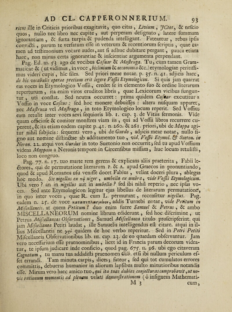 rivus ille in Criticis prioribus exagitavit, quo citas, Livium , JCtos, Sc nefcio quos, nullo nec libro nec capite , aut perperam debgnato , latere fummam ignorantiam , Sc furta turpia Sc pudenda intelligant. Fateantur , rebus ipfis convi&i , parum te verfatum effie in veterum St recentiorum fcriptis , quae ta¬ men ad teflimonium vocare audes,aut fi adhuc dubitare pergant, pauca etiam haec, non minus certa ignorantiae St infcientiae argumenta perpendant. Pag. Ed. m. 73 ago de vocibus Cafnar St Maftruga. Tu, cum tamen Gram¬ maticae St (ut vidimus, in voce , biclinium 8t oeconomia Stc.) etymologiae peritiffi- mus videri cupis , hic files. Sed priori meae notae, p. 37. n. 41. adjicis haec, de his vocabulis operae pretium erit legere VoftiiEtymologicon. Si quis jam quaerat eas voces in Etymologico Voffii, credet fe in elemento fuo St ordine literarum reperturum , ita enim viros eruditos libris , quae Lexicorum vicibus fungun¬ tur , uti conflat. Sed neutra occurret : prima quidem Cafnar excutitur a Voflio in voce Cafcus: fed hoc monere debuifies : altera nufquam apparet, nec Maftruca vel Maftruga , in toto Etymologico locum reperit. Sed Voffius eam retulit inter voces aevi fequioris lib. 1. cap. 3. de Vitiis fermonis. Vide quam officiofe St comiter monftres viam iis , qui ad Voffii libros recurrere cu- perent, St ita etiam eodem capite p. 41. n. 260. St z61. priori, ubi de Mappa agi¬ tur nihil fubjicis: fequenti vero , ubi de Gurdo , adjicis meae notae, nullo li¬ gno aut nomine diilindtae ab additamento tuo , vid. Voffti EtymoL & Sueton. in Neron. zz. atqui vox Gurdus in toto Suetonio non occurrit > fed tu apud Voffium videns Mappam a Neronis tempore in Gircenfibus miffam, huc locum retulifli, loco non congruo. Pag. 77. n. 17. tuo marte rem gerens St explicans aliis praeterita , Fabii le¬ niores, qui de permutatione literarum P. St A. apud Graecos in pronuntiando, quod St apud Romanos ufu veniffie docet Fabius , velint doceri plura , ablegas hoc modo. Sic nigellus ex ra niger , umbella ex umbra, vide Voffii Etymologicum. Ubi vero ? an in nigellus aut in umbella ? fed ibi nihil reperio , nec ipfas vo¬ ces. Sed ante Etymologicon legitur ejus libellus de literarum permutatione, in quo inter voces , quae R. cum L. permutant, recenfetur nigellus. Pag. eadem n. 27. de voce x<xT<&7re7rAotcr^ivov^ addis Turnebi notae, vide Petitum in Mifcellaneis. at quem Petitum ? duo enim fuere Samuel St Petrus , St ambo MISCELLANEORUM nomine librum ediderunt, fed hoc difcrimine , ut Petrus Mifcellaneas Obfervationes, Samuel Mifcellanea titulo profcripferint. qui jam Mifcellanea Petiti laudat , ille Samuelis intelligendus efl citare, atqui in il¬ lius Mifcellaneis ne quidem de hoc verbo reperitur. Sed in Petri Petiti Mifcellaneis Obfervationibus lib. 111. cap. 23. de eo quaedam obfervantur. Jam vero neceffiarium effie praenominibus , licet id in Francia parum decorum videa¬ tur, te ipfum judicare inde conficio, quod pag. 67p. n. 96. ubi ego citaveram Cognatum , tu manu tua addidifli praenomen Gilb. etfi ibi nullum periculum ef- fet errandi. Tam minuta carpis, dices> fateor , fed qui tot cumulatos errores committis, debueras humanior in aliorum lapfibus multo minutioribus notandis efie. Mirum vero haec amico tuo,qui ita tuas dubias conjeSlurascomprobavit^ut no¬ vis rationum momentis ad plenam velati demonfirationem (6 infignem MathematL- M 3 cum,