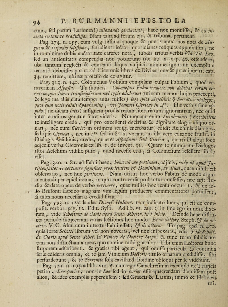 cum, fed parum Latinum!) aliquando perduceret, haec non monui fle, & cx in¬ certo certum te reddidiffe. Nam talia ad forum ejus & tribunal pertinent. Pag. 174. n. iff. cum vulgatifiima quoque & pueris apud nos nota de Au¬ gurio & tripudio foliftimo, fafiudienti leftori quotidianas reliquias appofuifles , ne in re minime dubia auftoritate careret nota , fubdis tribus verbis Fid. Tit. Liv. fed an antiquitatis compendia non potuerunt tibi lib. x. cap. 40. oilendere, ubi tantum neglefti & contemti hujus aufpicii minime ignotum exemplum narrat? debuifles potius ad Ciceronis libros de Divinatione & praecipue ii. cap. 34. remittere, ubi ex profefib de eo agitur. Pag. 313. n. 140. Colomefius Voflium compilans culpat Fabium , quod er¬ raverit in Afpajia, Tu fubjicis. Colomefius Fabio tribuere non debebat eorum er- rorem,qui libros tranferipferunt vel typis ediderunt (utinam memor hujus praecepti, & lege tua aliis data femper ufus fu i fles) lege ipfos Aefchinis $ Socratici dialogos, quos cum notis edidit Spanhemius , vel Joannes Clericus in 4to. His verbis fane op¬ pido ( ne dicam fatis) infignem prodis rerum literariarum ignorantiam, nec quid inter eruditos geratur fcire videris. Numquam enim Spanhemius (Ezechielem te intelligere credo , qui pro excellenti doftrina dignitate elogio aliquo or¬ nari , nec cum Clerico in ordinem redigi merebatur) edidit Aefchinis dialogos, fed ipfe Clericus , nec in 4t0. fed in'8°. ut vocant, in illa vero editione fruftra in Dialogis Aefchinis, credo, quaeres Afpafiam. Sed Clericus, quarti Dialogi loco adjecit verba Ciceronis ex lib. 1. de invent. 31. Quare te numquam Dialogos iftos Aefchinis vidifie puto , quod necefie erat, ii Colomefium refellere libido efiet. Pag. 340. n. 81. ad Fabii haec, bona ad me pertinent, adjicis, vide ut apudju- rifconfultos topertinere fgnificet proprietatem & Dominium, ut ajunt ,quae nihili clf cbfervatio , nec huc pertinens. Nam utitur hoc verbo Fabius de modo argu¬ mentandi per epichirema, in quo controverfa probantur confefiis, nec agit 11 u- dio 8c data opera de verbo pertinere, quae millies hoc fenfu occurrit, &: ex fo¬ to BriiTonii Lexico magnam vim legum producere commentatores potuiifent, ii tales notas neceiTarias credidifient. Pag. 793. n. 127. laudas Dionjf Halicar. non indicato loco, qui eft de com- pofit. verbor. pag. 12. Edit. Sylb. Ad lib. vi. cap. 3. in fine ego in nota dixe¬ ram , vide Schottum de claris apud Senec. Rhetor, in Vinicio. Deinde bene diilin- fta periodo fubjeceram varias leftiones hoc modo. Et de doflore.Steph.L? de ar¬ diore, V.C. Alm. cum in textu Fabii efiet, & de aflore. Tu pag. 396. n. 4fo. quia forte Schotti librum vel non noveras, vel non infpexeras, edis. VideSchott. de Claris apud Senec. Rhet. £5? Vinicio de Do flor e Steph. tunc tuam fubdis no¬ tam non diftinftam a mea, quo nomine mihi gratulor. Tibi enim L eft ores hunc iluporem adfcribent, &: gratias tibi agent, qui omifia particula £5? continua ferie edideris omnia, & te jam Vinicium Do floris titulo ornatum credidifie, fibi perfuadebunt, & te Forrentio fola cavillandi libidine obloqui per fe videbunt. Pag. f2i. n. 193. ad lib. vm. 6. cum ego Catachreiin in exemplo ex Tragicis petito , Leo pariet, non in Leo fed in pariet efie quaerendam docuifiem poli alios, £C ideo exemplis peperciflem : fed Graecis & Latinis, immo & Hebraeis, ufi-