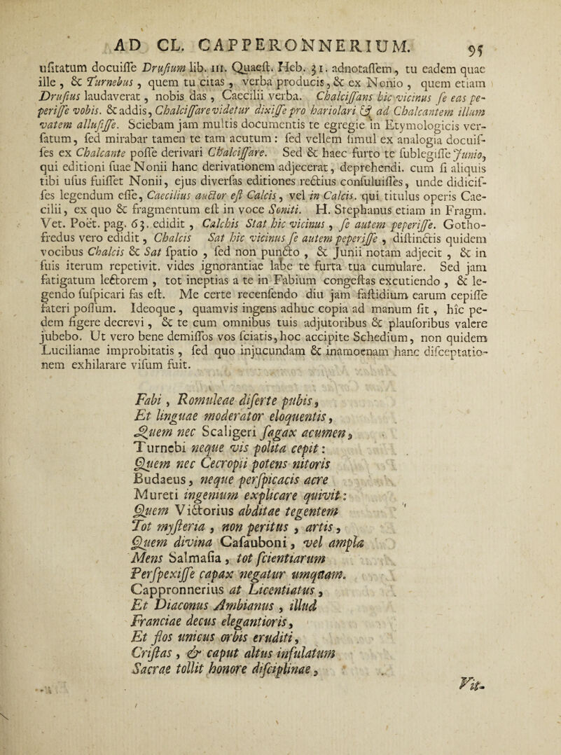ufitatum docuifle Drufum lib. m. Quaeft. Heb. 31. adnotallem, tu eadem quae iile , Turnebus , quem tu citas , verba producis* & ex Nonio , quem etiam Drufius laudaverat, nobis das , Caecilii verba. Chalciffans hic vicinus fe eas pe- perijje vobis. & addis, Ch alci [far e videtur dixijfe pro hariolari £5? ad Chalcantem illum vatem allufiffe. Sciebam jam multis documentis te egregie m Etymologicis ver- fatum, fed mirabar tamen te tam acutum : fed vellem limul ex analogia docuif- fes ex Chalcante polle derivari Ctialciffare. Sed & haec furto te fublegittzjunioj qui editioni fuaeNonii hanc derivationem adjecerat, deprehendi, cum fi aliquis tibi ufus fuilTet Nonii, ejus diverfas editiones re&ius confuluifies, unde didicif- fes legendum efie, Caecilius audior eft Calcis, vel in Calcis, qui titulus operis Cae¬ cilii, ex quo fragmentum eft in voce Soniti. H. Srephanus etiam in Fragm. Vet. Poet. pag. 63. edidit , Calebis Stat hic vicinus , fe autem peperiffe. Gotho- fredus vero edidit, Chalcis Sat hic vicinus fe autem peperiffe , diftinctis quidem vocibus Chalcis & Sat fpatio , fed non pun<fto , & Junii notam adjecit , &c in fuis iterum repetivit, vides ignorantiae labe te furta tua cumulare. Sed jam fatigatum leftorem , tot ineptias a te in Fabium congeftas excutiendo , 3c le¬ gendo lufpicari fas eft. Me certe recenfendo diu jam faftidium earum cepifte fateri polium. Ideoque , quamvis ingens adhuc copia ad manum fit , hic pe¬ dem figere decrevi, Sc te cum omnibus tuis adjutoribus plauforibus valere jubebo. Ut vero bene demilTos vos fciatis,hoc accipite Schedium, non quidem Lucilianae improbitatis, fed quo injucundam & inamoenam hanc difceplatio¬ nem exhilarare vifum fuit. Fabi, Romuleae diferte pubis 3 Et linguae moderator eloquentis, Suem nec Scaligeri flagax acumen* Turncbi neque vis polita cepit: Quem nec Cecropii potens nitoris Budaeus, neque perfpicacis acre Mu reti ingemnm explicare quivit: Quem V idtorius abditae tegentem Tot myfteria , non peritus * artis, Quem divina Cafauboni, vel ampla Mens Salmafia, tot fcientiarum Perfpexijfe capax negatur umqnam. Cappronnerius at Licentiatus * Et Diaconus Ambianus , illud Franciae decus elegantioris, Et flos unicus en'bis eruditi, Criftas , & caput altus infulatum Sacrae tollit honore difciplinae * ..... • Viu
