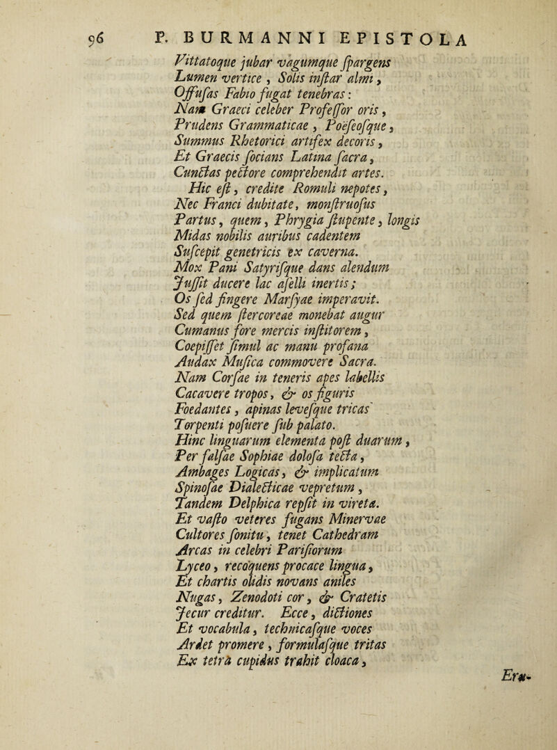 Vittatoqae jubar vagum que fpargens Lumen vertice , Solis infiar almi, Offufas Fabio fugat tenebras: Nam Graeci celeber Profeffor oris, Prudens Grammaticae , Poefeofque 3 Summus Rhetorici artifex decoris, Graecis focians Latina facra} CunBas petitore comprehendit artes. Hic ejl, credite Romuli nepotes, Nec Franci dubitate, monjlruofus Partus, quem ^ Phrygia fiup ente > longis Midas nobilis auribus cadentem Sufcepit genetricis ex caverna. Mox Pani Satyrifque dans alendum Juffit ducere lac afelh inertis; Os fed fingere Marfyae imperavit. Sed quem (iercoreae monebat augur Cumanus fore mercis infiitorem, Coepijfet fimul ac manu profana Audax Mufica commovere Sacra. Nam Corfae in teneris apes labellis Cacavere tropos, & os figuris Foedantes, apinas levefque tricas' J Torpenti pofuere fub palato. Hinc linguarum elementa poft duarum, Per falfae Sophiae dolofa teffia, Ambages Logicas 3 & implicatum Spinofae DialeBicae vepretum, Tandem Delphica repfit in vireta. Et vafto veteres fugans Minervae Cultores fonitu, tenet Cathedram Arcas in celebri Parifiorum Lyceo> recoquens procace lingua > Et chartis olidis novans aniles Nugas, Zenodoti cor, & Cratetis Jecur creditur. Ecce, diffiones Et vocabula 9 technicafque voces Ariet promere, formulafque tritas Ex tetrfi cupidus trahit cloaca >