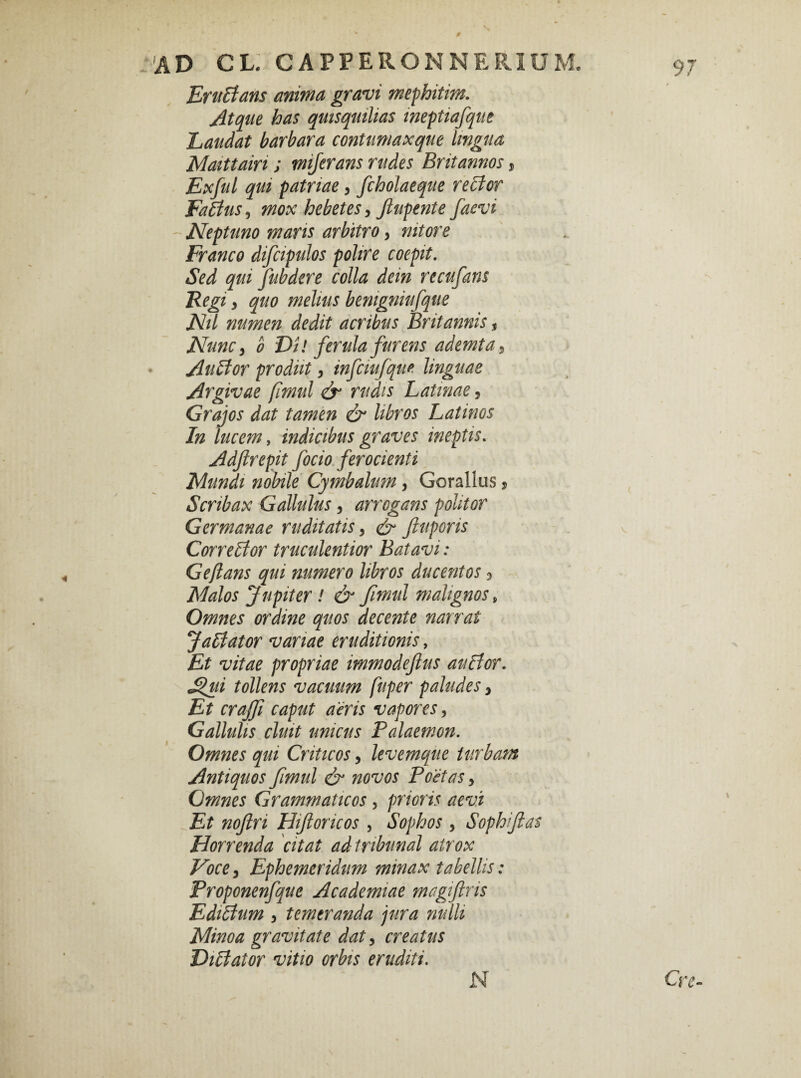 0 AD CL CAPPERONNERIUM. 97 EruBans anima gravi mephitim. Atque has quisquilias ineptiafque Laudat barbara contumaxque lingua Maittain ; mijerans rudes Britannos, Exful qui patriae, fcholaeque reBor FaBus, mox hebetes, Jlupente faevi ~ Neptuno maris arbitro, nitore Franco difcipulos polire coepit. Sed qui fubdere colla dem recufans Regi, quo melius benigniufque Nil numen dedit acribus Britannis t Nunc y o Di! ferula furens ademta, Au flor prodiit, infciufque linguae Argivae firnul & rudis Latinae, Grajos dat tamen & libros Latinos In lucem, indicibus graves ineptis. Adftrepit focio ferocienti Mundi nobile Cymbalum, Gorallus, Scnbax Gallulus, arrogans politor Germanae ruditatis, Jiuporis CorreBor truculentior Batavi: Geftans qui numero libros ducentos 3 Malos Jupiter ! & fimul malignos> Omnes ordine quos decente narrat JaBator variae eruditionis, Et vitae propriae immodefius auBor. Jfui tollens vacuum fuper paludes 3 Et craffi caput aeris vapores, Gallulis cluit unicus Palaemon. Omnes qui Criticos, levemque turbam Antiquos fimul & novos Poetas, Omnes Grammaticos , prioris aevi Et noftri Hiftoricos , Sophos > Sophiftas Horrenda citat ad tribunal atrox Voce, Ephemeridum minax tabellis: Proponenfque Academiae magiftris EdiBum y temeranda jura nulli Minoa gravitate dat, creatus HiBator vitio orbis eruditi. Cre- N