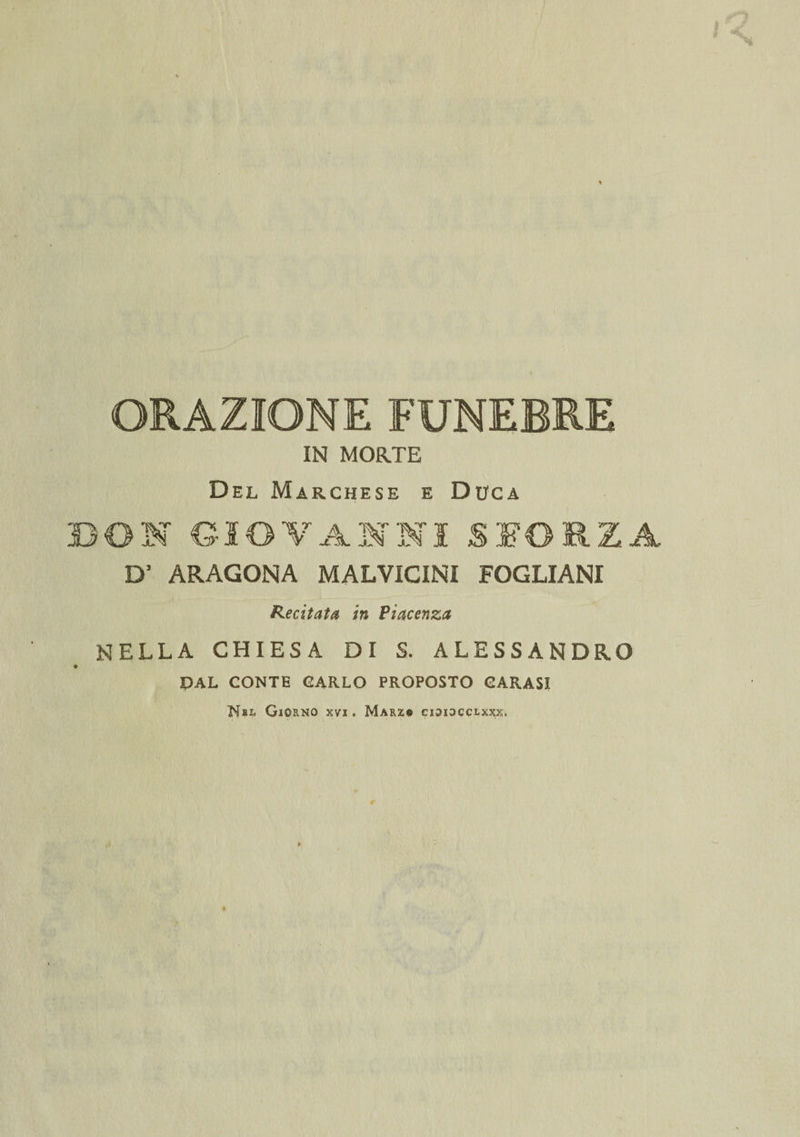 IN MORTE Del Marchese e Duca DON GIOVANNI SFORZA D' ARAGONA MALVICINI FOGLIANI Recitata in Piacenza NELLA CHIESA DI S. ALESSANDRO © DAL CONTE CARLO PROPOSTO GARASI Nbl Giorno xvi . Marx® cioiocclxxx.