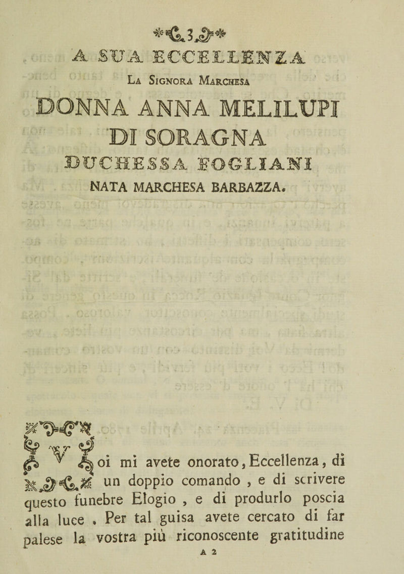 / ♦KsJjD** A SUA ECCELLENZA La Signora Marchesa DONNA ANNA MELILUPI 'DI SORAGNA 3DITCHESSA EOCLIANI nata marchesa barbazza. . xr*. pì> v Aoi mi avete onorato,Eccellenza, di un doppio comando , e di scrivere questo funebre Elogio , e di produrlo poscia alla luce . Per tal guisa avete cercato di far palese la vostra più riconoscente gratitudine A 2