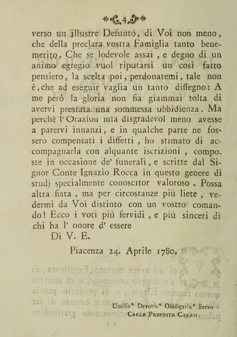 *•€.4^+ verso un illustre Defunto, di Voi non meno, che della preclara vostra Famiglia tanto bene¬ merito? Che se lodevole assai , e degno di un animo egregio vuol riputarsi un così fatto pensiero, la scelta poi, perdonatemi, tale non è,che ad eseguir vaglia un tanto diflegno: A me però la gloria non ha giammai tolta di avervi prestata, una sommessa ubbidienza. Ma perchè l’Ora^iou mia disgradevol meno avesse a parervi innanzi , e in qualche parte ne fos' sero compensati i diffetti , ho stimato di ac¬ compagnarla con alquante iscrizioni , compo¬ ste in occasione de’ funerali, e scritte dal Si¬ gnor Conte Ignazio Rocca in questo genere di studj specialmente conoscitor valoroso . Possa altra fiata , ma per circostanze più liete , ve¬ dermi da Voi distinto con un vostro coman¬ do ! Ecco i voti più fervidi , e più sinceri di chi ha 1’ onore d’ essere Di V. E. Piacenza 24, Aprile 1780? \ . « ; x % .4 s ’ \ 1- ~ * J .i * \ > • t 1 ' v 4 4* Umilis.® Devotrs.9 Obbllgatfs.® Servo * , 1 Carlo Proposto Carasi .