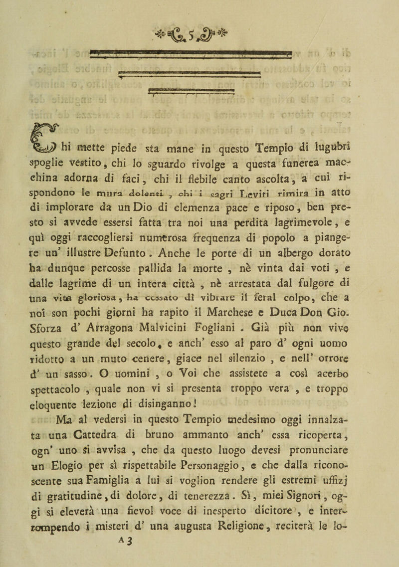 spoglie vestito, chi lo sguardo rivolge a questa funerea maev china adorna di faci, chi il flebile canto ascolta , a cui ri¬ spondono le mura dolenti 7 chi i cjigri T.eviri rimira in atto di implorare da un Dio di clemenza pace e riposoben pre¬ sto si avvede essersi fatta tra noi una perdita lagrimevole, e qui oggi raccogliersi numerosa frequenza di popolo a piange¬ re un’ illustre Defunto . Anche le porte di un albergo dorato ha dunque percosse pallida la morte , nè vinta dai voti , e dalle lagrime di un intera città , nè arrestata dal fulgore di Una vita gloriosa, ha cessato di vibrare il feral colpo, che a noi son pochi giorni ha rapito il Marchese e Duca Don Gio» Sforza d* Arragona Malvicini Fogliani • Già più non vive questo grande del secolo, e anch5 esso al paro d? ogni uomo ridotto a un muto cenere, giace nel silenzio , e nell* orrore d’ un sasso. o uomini , o Voi che assistete a così acerbo spettacolo , quale non vi si presenta troppo vera , e troppo eloquente lezione di disinganno! Ma al vedersi in questo Tempio medesimo oggi innalza¬ ta una Cattedra di hruno ammanto anch' essa ricoperta, ogn’ uno si avvisa , che da questo luogo devesi pronunciare un Elogio per sì rispettabile Personaggio, e che dalla ricono¬ scente sua Famiglia a lui si voglion rendere gli estremi uffizj di gratitudine, di dolore, di tenerezza. Sì, miei Signori , og¬ gi s.i eleverà una fievol voce di inesperto dicitore , e inter¬ rompendo i misteri d’ una augusta Religione, reciterà le lo- A3