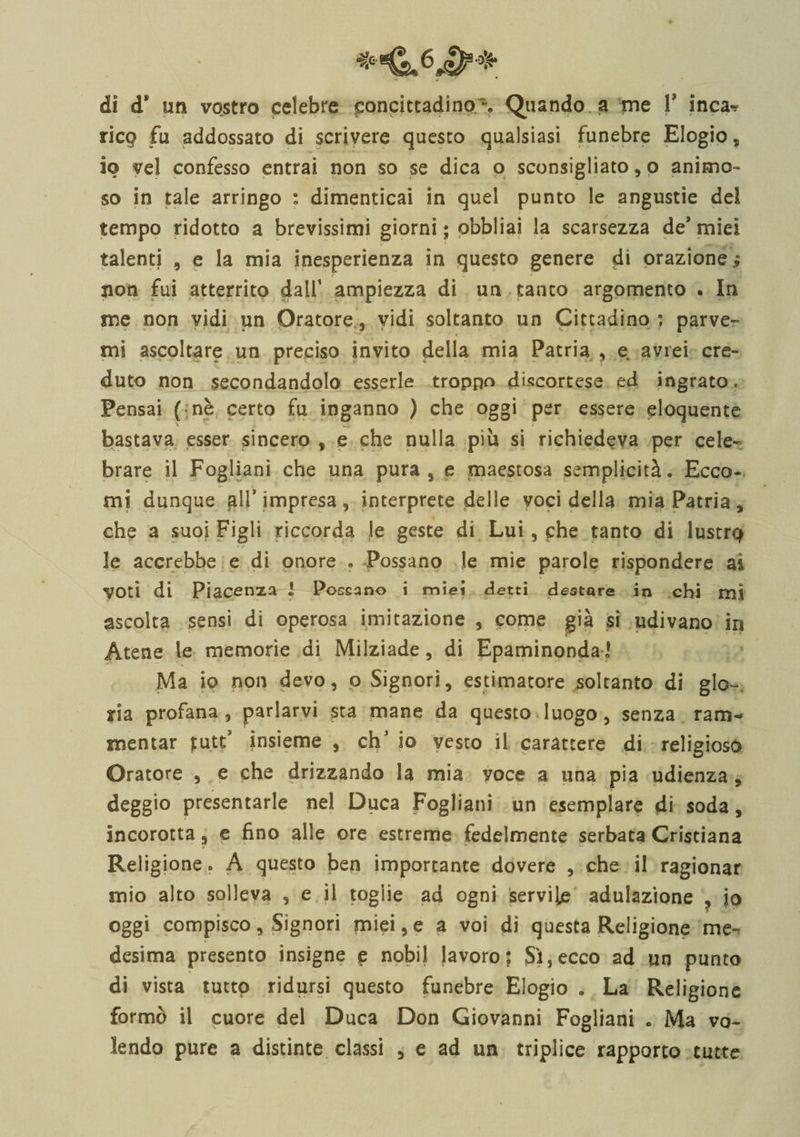 -Ù.6J&amp;* di ds un vostro celebre concittadino % Quando a me V inca-? rico fu addossato di scrivere questo qualsiasi funebre Elogio, io vel confesso entrai non so se dica o sconsigliato, o animo¬ so in tale arringo : dimenticai in quel punto le angustie dei tempo ridotto a brevissimi giorni ; obbliai la scarsezza de’ miei talenti , e la mia inesperienza in questo genere di orazione ; non fui atterrito dall' ampiezza di un tanto argomento . In me non vidi un Oratore, vidi soltanto un Cittadino ; parve» mi ascoltare un preciso invito della mia Patria , e avrei cre¬ duto non secondandolo esserle troppo discortese ed ingrato, Pensai ( nè certo fu inganno ) che oggi per essere eloquente bastava esser sincero f e che nulla più si richiedeva per cele¬ brare il Fogliani che una pura , e maestosa semplicità. Ecco¬ mi dunque all’ impresa , interprete delle voci della mia Patria , che a suoi Figli riccorda le geste di Lui, che tanto di lustr$ le accrebbe e di onore . Possano le mie parole rispondere a&amp; VOti di Piacenza i Possano i mìei detti destare in chi mi ascolta sensi di operosa imitazione , come già si udivano in Atene le memorie di Milziade, di Epaminonda] Ma io non devo, ©Signori, estimatore soltanto di glo¬ ria profana , parlarvi sta mane da questo luogo, senza ram¬ mentar £utt’ insieme , chJ io vesto il carattere di religioso Oratore , e che drizzando la mia voce a una pia udienza , leggio presentarle nel Duca Fogliani un esemplare di soda, incorotta, e fino alle ore estreme fedelmente serbata Cristiana Religione. A questo ben importante dovere , che il ragionar mio alto solleva , e il toglie ad ogni servile adulazione , jo oggi compisco, Signori miei, e a voi di questa Religione me» desima presento insigne e nobil lavoro; Sì,ecco ad un punto di vista tutto ridursi questo funebre Elogio . La Religione formò il cuore del Duca Don Giovanni Fogliani 0 Ma vo¬ lendo pure a distinte classi , e ad un triplice rapporto tutte