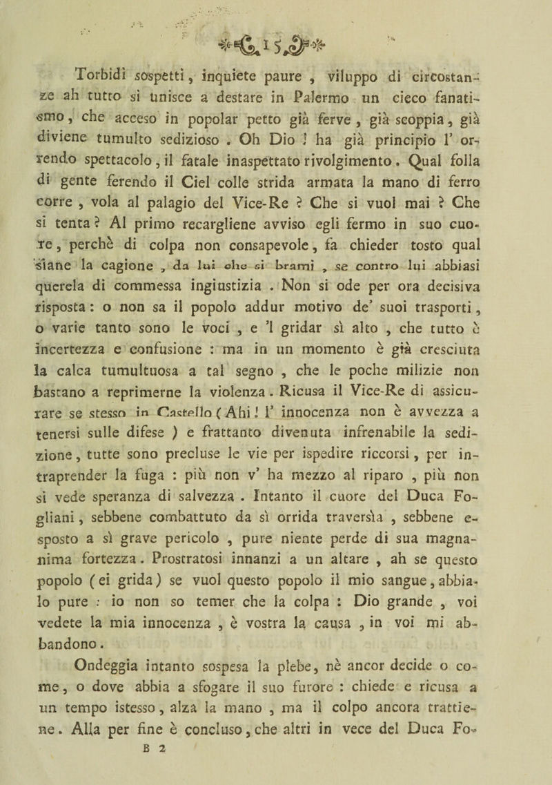 Torbidi sospetti, inquiete paure , viluppo di circostan¬ te ah tutro si unisce a destare in Palermo un cieco fanati¬ smo, che acceso in popolar petto già ferve, già scoppia, già diviene tumulto sedizioso . Oh Dio J ha già principio V or¬ rendo spettacolo , il fatale inaspettato rivolgimento. Qual folla di gente ferendo il Ciel colle strida armata la mano di ferro corre , vola al palagio del Vice-Re ? Che si vuol mai ? Che si tenta ? Al primo recargliene avviso egli fermo in suo cuo« re, perchè di colpa non consapevole, fa chieder tosto qual siane la cagione , da luì che si brami , se contro lui abbiasi querela di commessa ingiustizia . Non si ode per ora decisiva risposta : o non sa il popolo addur motivo de’ suoi trasporti, o varie tanto sono le voci , e ’1 gridar sì alto , che tutto è incertezza e confusione : ma in un momento è già cresciuta la calca tumultuosa a tal segno , che le poche milizie non bastano a reprimerne la violenza. Ricusa il Vice-Re dì assicu¬ rare se stesso in Castello ( Ahi 1 V innocenza non è avvezza a tenersi sulle difese ) e frattanto divenuta infrenabile la sedi¬ zione , tutte sono precluse le vie per ispedire decorsi, per in¬ traprender la fuga : più non v’ ha mezzo al riparo , più non si vede speranza di salvezza . Intanto il cuore del Duca Fo~ gliani, sebbene combattuto da sì orrida traversia , sebbene e- sposto a sì grave pericolo , pure niente perde di sua magna¬ nima fortezza. Prostratosi innanzi a un altare , ah se questo popolo (ei grida) se vuol questo popolo il mio sangue, abbia¬ lo pure : io non so temer che la colpa : Dio grande , voi vedete la mia innocenza , è vostra la causa , in voi mi ab¬ bandono . Ondeggia intanto sospesa la plebe, nè ancor decide o co¬ me, o dove abbia a sfogare il suo furore : chiede e ricusa a un tempo istesso, alza ìa mano , ma il colpo ancora trattie¬ ne. Alla per fine è concluso,che alto in vece del Duca Fo-